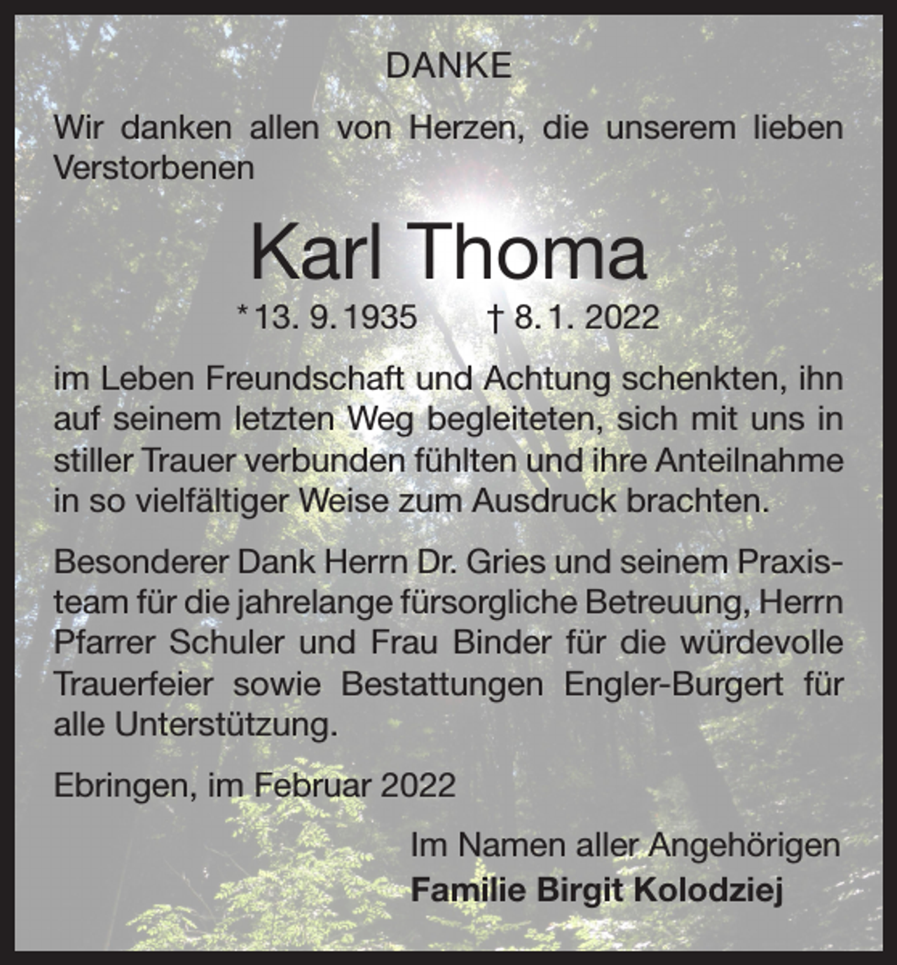 <p>DANKE<br />Wir danken allen von Herzen, die unserem lieben<br />Verstorbenen</p><p>Karl Thoma<br />* 13. 9. 1935 † 8. 1. 2022<br />im Leben Freundschaft und Achtung schenkten, ihn<br />auf seinem letzten Weg begleiteten, sich mit uns in<br />stiller Trauer verbunden fühlten und ihre Anteilnahme<br />in so vielfältiger Weise zum Ausdruck brachten.<br />Besonderer Dank Herrn Dr. Gries und seinem Praxisteam für die jahrelange fürsorgliche Betreuung, Herrn<br />Pfarrer Schuler und Frau Binder für die würdevolle<br />Trauerfeier sowie Bestattungen Engler-Burgert für<br />alle Unterstützung.<br />Ebringen, im Februar 2022<br />Im Namen aller Angehörigen<br />Familie Birgit Kolodziej</p>