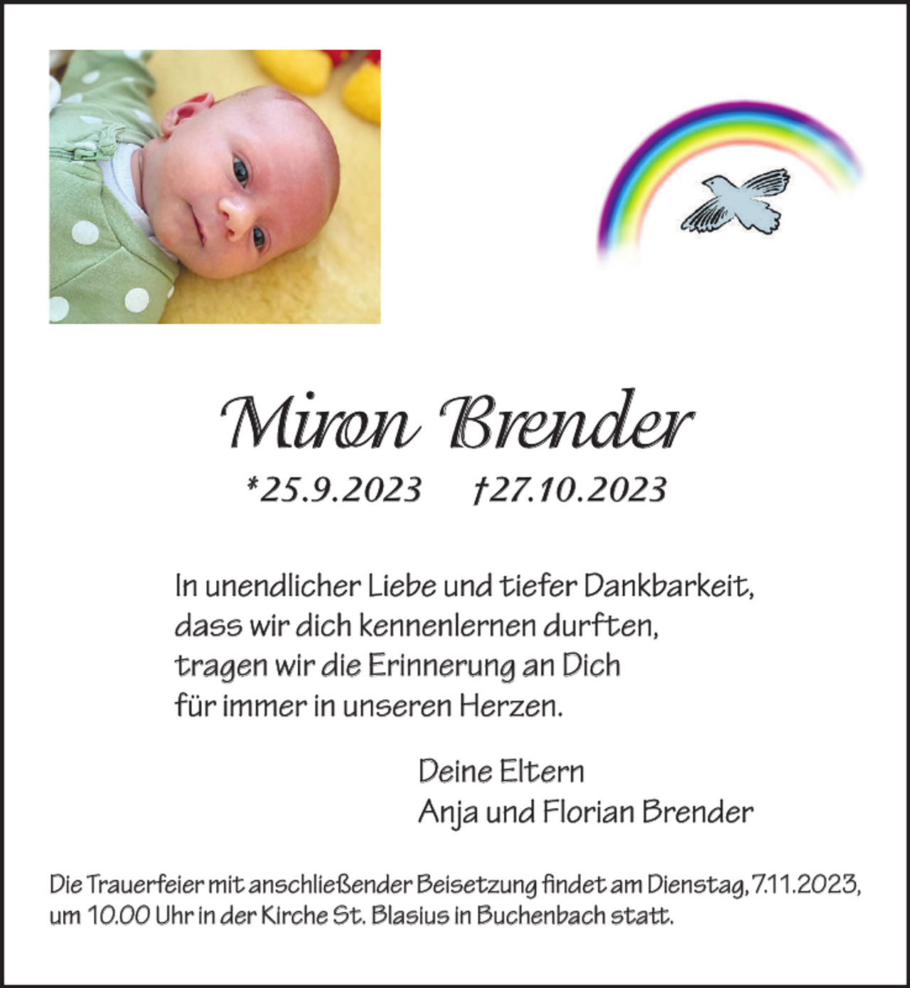 <p>Miron Brender<br />*25.9.2023</p><p>†27.10.2023</p><p>In unendlicher Liebe und tiefer Dankbarkeit,<br />dass wir dich kennenlernen durften,<br />tragen wir die Erinnerung an Dich<br />für immer in unseren Herzen.<br />Deine Eltern<br />Anja und Florian Brender<br />Die Trauerfeier mit anschließender Beisetzung findet am Dienstag, 7.11.2023,<br />um 10.00 Uhr in der Kirche St. Blasius in Buchenbach statt.</p>