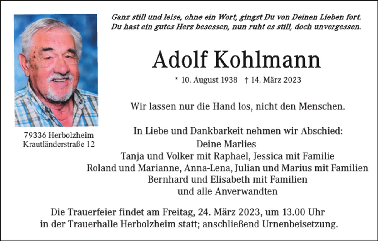 <p>* 10. August 1938 † 14. März 2023</p><p>Wir lassen nur die Hand los, nicht den Menschen.<br />In Liebe und Dankbarkeit nehmen wir Abschied:<br />Deine Marlies<br />Tanja und Volker mit Raphael, Jessica mit Familie<br />Roland und Marianne, Anna-Lena, Julian und Marius mit Familien<br />Bernhard und Elisabeth mit Familien<br />und alle Anverwandten</p><p>79336 Herbolzheim<br />Krautländerstraße 12</p><p>Die Trauerfeier findet am Freitag, 24. März 2023, um 13.00 Uhr<br />in der Trauerhalle Herbolzheim statt; anschließend Urnenbeisetzung.</p>
