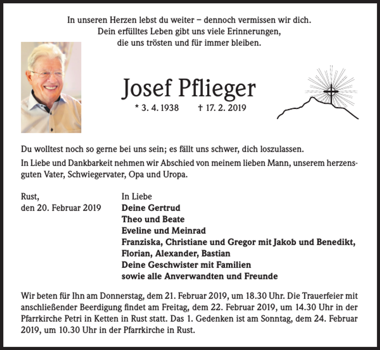 <p>In unseren Herzen lebst du weiter – dennoch vermissen wir dich.<br />Dein erfülltes Leben gibt uns viele Erinnerungen,<br />die uns trösten und für immer bleiben.</p><p>Josef Pflieger<br />* 3. 4. 1938</p><p>† 17. 2. 2019</p><p>Du wolltest noch so gerne bei uns sein; es fällt uns schwer, dich loszulassen.<br />In Liebe und Dankbarkeit nehmen wir Abschied von meinem lieben Mann, unserem herzensguten Vater, Schwiegervater, Opa und Uropa.<br />Rust,<br />den 20. Februar 2019</p><p>In Liebe<br />Deine Gertrud<br />Theo und Beate<br />Eveline und Meinrad<br />Franziska, Christiane und Gregor mit Jakob und Benedikt,<br />Florian, Alexander, Bastian<br />Deine Geschwister mit Familien<br />sowie alle Anverwandten und Freunde</p><p>Wir beten für Ihn am Donnerstag, dem 21. Februar 2019, um 18.30 Uhr. Die Trauerfeier mit<br />anschließender Beerdigung findet am Freitag, dem 22. Februar 2019, um 14.30 Uhr in der<br />Pfarrkirche Petri in Ketten in Rust statt. Das 1. Gedenken ist am Sonntag, dem 24. Februar<br />2019, um 10.30 Uhr in der Pfarrkirche in Rust.</p>