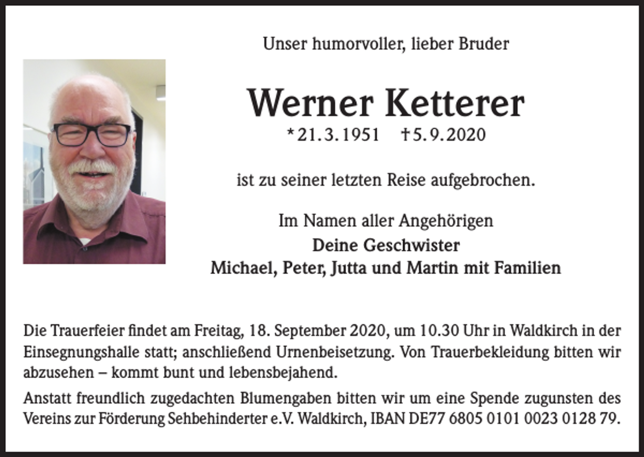 <p>Unser humorvoller, lieber Bruder</p><p>Werner Ketterer<br />* 21. 3. 1951</p><p>† 5. 9. 2020</p><p>ist zu seiner letzten Reise aufgebrochen.<br />Im Namen aller Angehörigen<br />Deine Geschwister<br />Michael, Peter, Jutta und Martin mit Familien<br />Die Trauerfeier findet am Freitag, 18. September 2020, um 10.30 Uhr in Waldkirch in der<br />Einsegnungshalle statt; anschließend Urnenbeisetzung. Von Trauerbekleidung bitten wir<br />abzusehen – kommt bunt und lebensbejahend.<br />Anstatt freundlich zugedachten Blumengaben bitten wir um eine Spende zugunsten des<br />Vereins zur Förderung Sehbehinderter e.V. Waldkirch, IBAN DE77 6805 0101 0023 0128 79.</p>