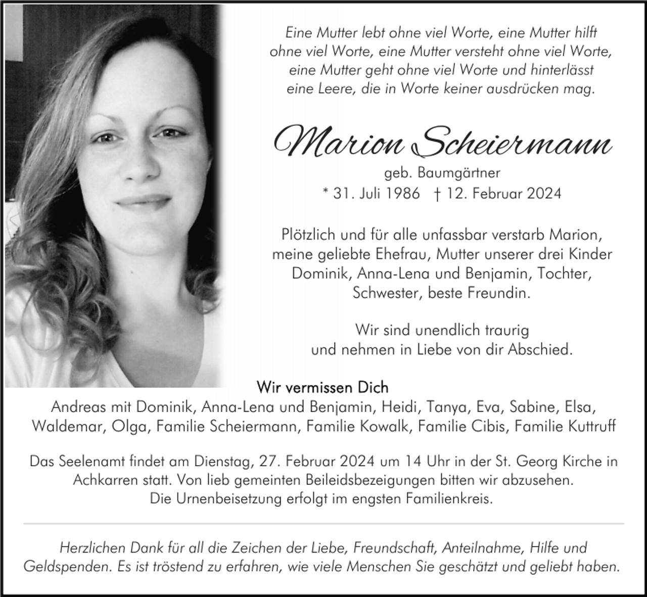 <p>Eine Mutter lebt ohne viel Worte, eine Mutter hilft<br />ohne viel Worte, eine Mutter versteht ohne viel Worte,<br />eine Mutter geht ohne viel Worte und hinterlässt<br />eine Leere, die in Worte keiner ausdrücken mag.</p><p>Marion Scheiermann<br />geb. Baumgärtner<br />* 31. Juli 1986 † 12. Februar 2024</p><p>Plötzlich und für alle unfassbar verstarb Marion,<br />meine geliebte Ehefrau, Mutter unserer drei Kinder<br />Dominik, Anna-Lena und Benjamin, Tochter,<br />Schwester, beste Freundin.<br />Wir sind unendlich traurig<br />und nehmen in Liebe von dir Abschied.<br />Andreas mit Dominik, Anna-Lena und Benjamin, Heidi, Tanya, Eva, Sabine, Elsa,<br />Waldemar, Olga, Familie Scheiermann, Familie Kowalk, Familie Cibis, Familie Kuttruff<br />Das Seelenamt findet am Dienstag, 27. Februar 2024 um 14 Uhr in der St. Georg Kirche in<br />Achkarren statt. Von lieb gemeinten Beileidsbezeigungen bitten wir abzusehen.<br />Die Urnenbeisetzung erfolgt im engsten Familienkreis.<br />Herzlichen Dank für all die Zeichen der Liebe, Freundschaft, Anteilnahme, Hilfe und<br />Geldspenden. Es ist tröstend zu erfahren, wie viele Menschen Sie geschätzt und geliebt haben.</p>