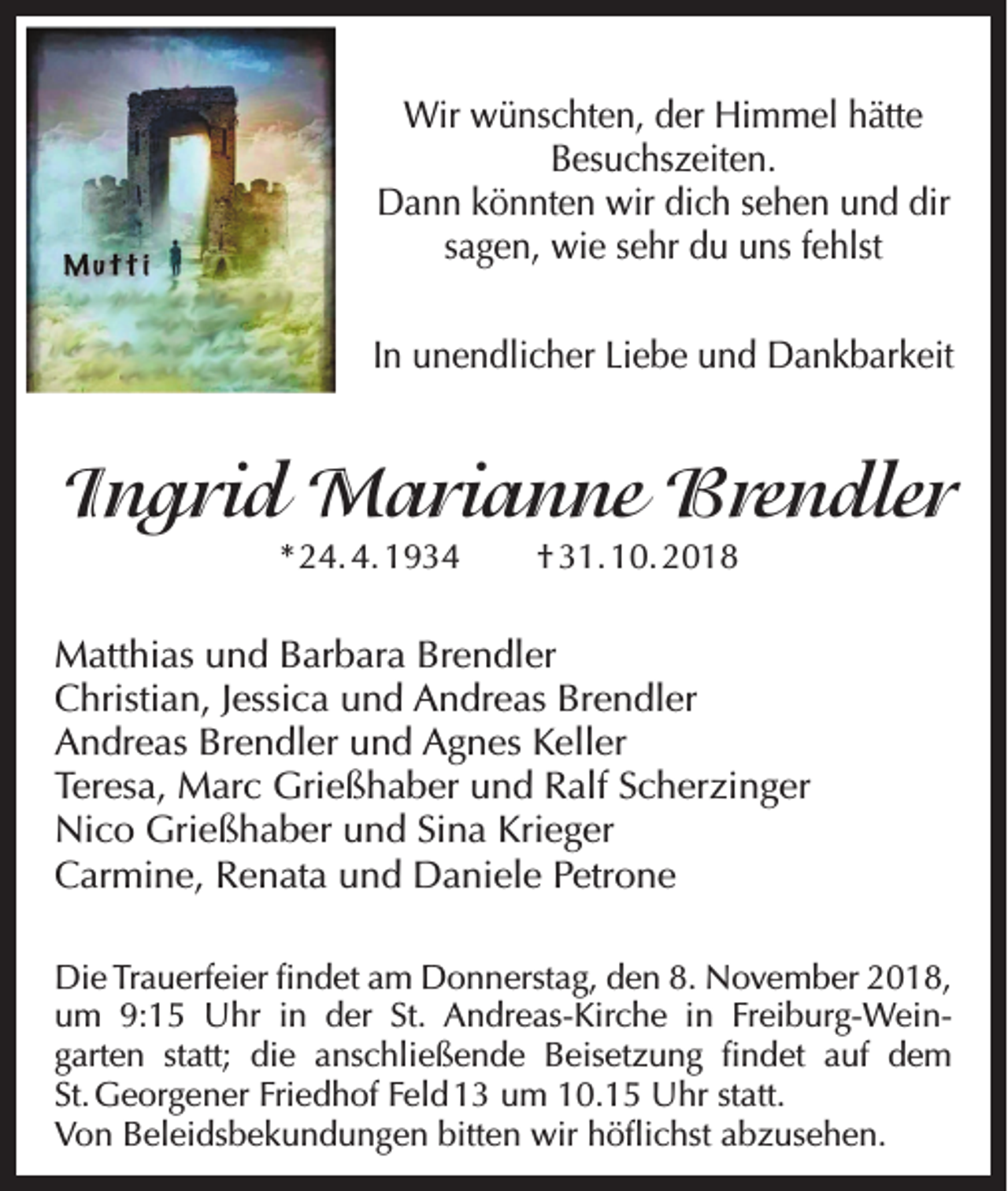 <p>Wir wünschten, der Himmel hätte<br />Besuchszeiten.<br />Dann könnten wir dich sehen und dir<br />sagen, wie sehr du uns fehlst<br />In unendlicher Liebe und Dankbarkeit</p><p>Ingrid Marianne Brendler<br />* 24. 4. 1934</p><p>† 31. 10. 2018</p><p>Matthias und Barbara Brendler<br />Christian, Jessica und Andreas Brendler<br />Andreas Brendler und Agnes Keller<br />Teresa, Marc Grießhaber und Ralf Scherzinger<br />Nico Grießhaber und Sina Krieger<br />Carmine, Renata und Daniele Petrone<br />Die Trauerfeier findet am Donnerstag, den 8. November 2018,<br />um 9:15 Uhr in der St. Andreas-Kirche in Freiburg-Wein-­<br />garten statt; die anschließende Beisetzung findet auf dem<br />St. Georgener Friedhof Feld 13 um 10.15 Uhr statt.<br />Von Beleidsbekundungen bitten wir höflichst abzusehen.</p>