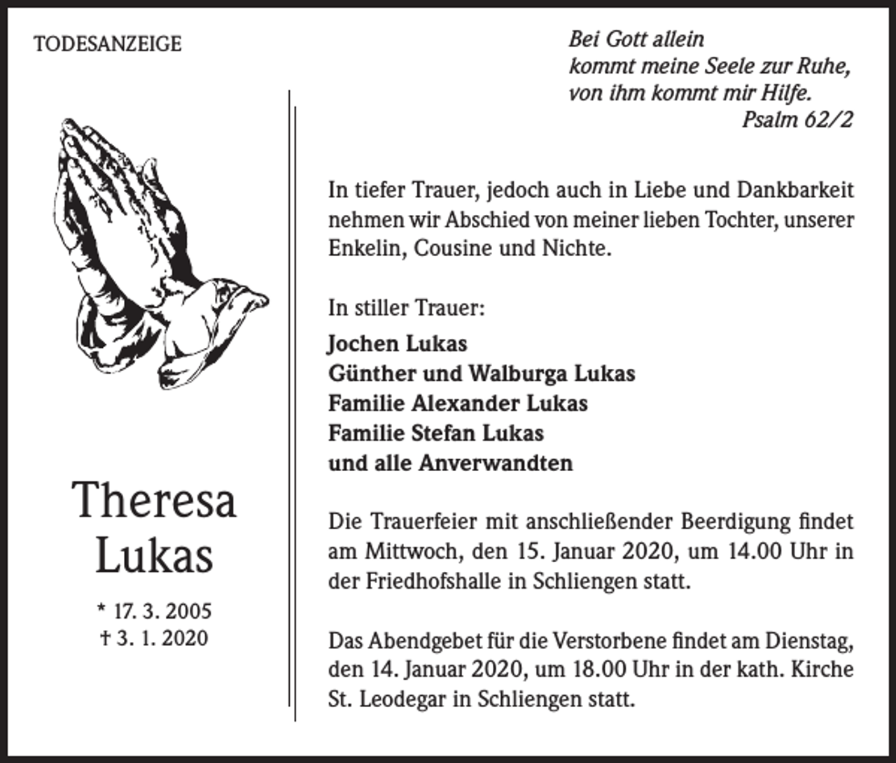 <p>TODESANZEIGE</p><p>Bei Gott allein<br />kommt meine Seele zur Ruhe,<br />von ihm kommt mir Hilfe.</p><p>Psalm 62/2</p><p>In tiefer Trauer, jedoch auch in Liebe und Dankbarkeit<br />nehmen wir Abschied von meiner lieben Tochter, unserer<br />Enkelin, Cousine und Nichte.</p><p>Theresa<br />Lukas<br />* 17. 3. 2005<br />† 3. 1. 2020</p><p>In stiller Trauer:<br />Jochen Lukas<br />Günther und Walburga Lukas<br />Familie Alexander Lukas<br />Familie Stefan Lukas<br />und alle Anverwandten<br />Die Trauerfeier mit anschließender Beerdigung findet<br />am Mittwoch, den 15. Januar 2020, um 14.00 Uhr in<br />der Friedhofshalle in Schliengen statt.<br />Das Abendgebet für die Verstorbene findet am Dienstag,<br />den 14. Januar 2020, um 18.00 Uhr in der kath. Kirche<br />St. Leodegar in Schliengen statt.</p>