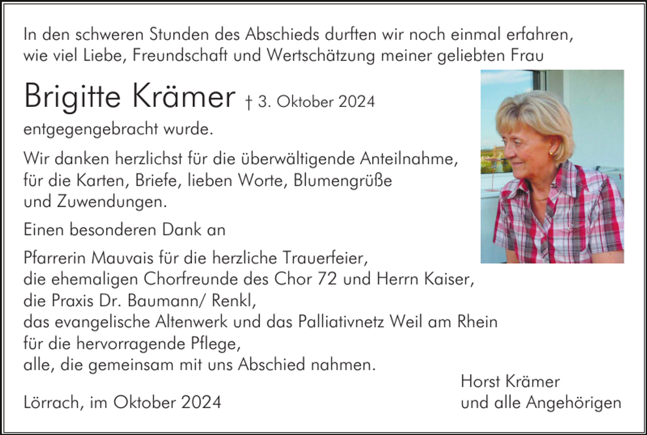 <p>In den schweren Stunden des Abschieds durften wir noch einmal erfahren,<br />wie viel Liebe, Freundschaft und Wertschätzung meiner geliebten Frau</p><p>Brigitte Krämer † 3. Oktober 2024<br />entgegengebracht wurde.<br />Wir danken herzlichst für die überwältigende Anteilnahme,<br />für die Karten, Briefe, lieben Worte, Blumengrüße<br />und Zuwendungen.<br />Einen besonderen Dank an<br />Pfarrerin Mauvais für die herzliche Trauerfeier,<br />die ehemaligen Chorfreunde des Chor 72 und Herrn Kaiser,<br />die Praxis Dr. Baumann/ Renkl,<br />das evangelische Altenwerk und das Palliativnetz Weil am Rhein<br />für die hervorragende Pflege,<br />alle, die gemeinsam mit uns Abschied nahmen.<br />Horst Krämer<br />Lörrach, im Oktober 2024<br />und alle Angehörigen</p>