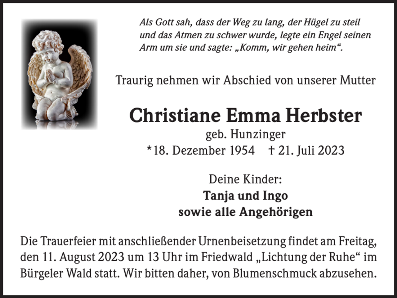 <p>Als Gott sah, dass der Weg zu lang, der Hügel zu steil<br />und das Atmen zu schwer wurde, legte ein Engel seinen<br />Arm um sie und sagte: „Komm, wir gehen heim“.</p><p>Traurig nehmen wir Abschied von unserer Mutter</p><p>Christiane Emma Herbster<br />geb. Hunzinger<br />*18. Dezember 1954 † 21. Juli 2023<br />Deine Kinder:<br />Tanja und Ingo<br />sowie alle Angehörigen<br />Die Trauerfeier mit anschließender Urnenbeisetzung findet am Freitag,<br />den 11. August 2023 um 13 Uhr im Friedwald „Lichtung der Ruhe“ im<br />Bürgeler Wald statt. Wir bitten daher, von Blumenschmuck abzusehen.</p>