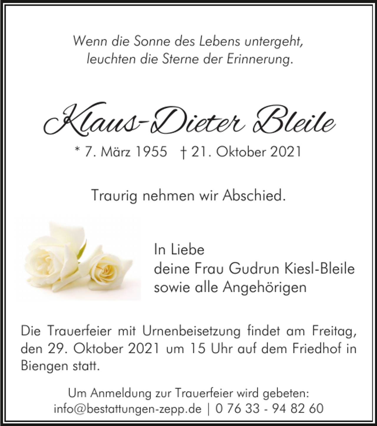 <p>Wenn die Sonne des Lebens untergeht,<br />leuchten die Sterne der Erinnerung.</p><p>Klaus-Dieter Bleile<br />* 7. März 1955 † 21. Oktober 2021</p><p>Traurig nehmen wir Abschied.<br />In Liebe<br />deine Frau Gudrun Kiesl-Bleile<br />sowie alle Angehörigen<br />Die Trauerfeier mit Urnenbeisetzung findet am Freitag,<br />den 29. Oktober 2021 um 15 Uhr auf dem Friedhof in<br />Biengen statt.<br />Um Anmeldung zur Trauerfeier wird gebeten:<br />info@bestattungen-zepp.de | 0 76 33 - 94 82 60</p>