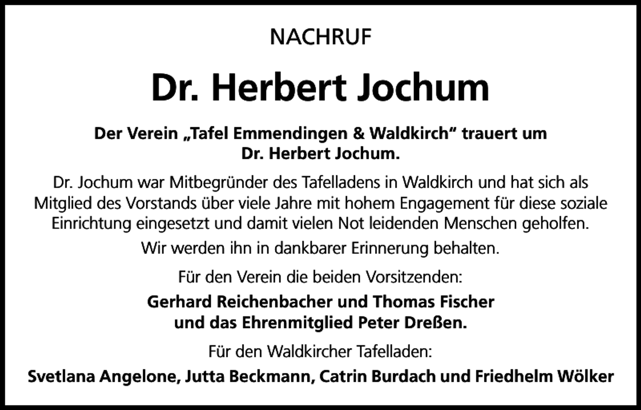 <p>NACHRUF</p><p>Dr. Herbert Jochum<br />Der Verein „Tafel Emmendingen &amp; Waldkirch“ trauert um<br />Dr. Herbert Jochum.<br />Dr. Jochum war Mitbegründer des Tafelladens in Waldkirch und hat sich als<br />Mitglied des Vorstands über viele Jahre mit hohem Engagement für diese soziale<br />Einrichtung eingesetzt und damit vielen Not leidenden Menschen geholfen.<br />Wir werden ihn in dankbarer Erinnerung behalten.<br />Für den Verein die beiden Vorsitzenden:<br />Gerhard Reichenbacher und Thomas Fischer<br />und das Ehrenmitglied Peter Dreßen.<br />Für den Waldkircher Tafelladen:<br />Svetlana Angelone, Jutta Beckmann, Catrin Burdach und Friedhelm Wölker</p>