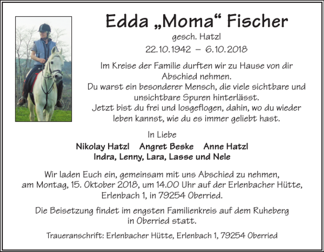 <p>Edda „Moma“ Fischer<br />gesch. Hatzl<br />22. 10. 1942 – 6. 10. 2018</p><p>Im Kreise der Familie durften wir zu Hause von dir<br />Abschied nehmen.<br />Du warst ein besonderer Mensch, die viele sichtbare und<br />unsichtbare Spuren hinterlässt.<br />Jetzt bist du frei und losgeflogen, dahin, wo du wieder<br />leben kannst, wie du es immer geliebt hast.<br />In Liebe<br />Nikolay Hatzl Angret Beske Anne Hatzl<br />Indra, Lenny, Lara, Lasse und Nele<br />Wir laden Euch ein, gemeinsam mit uns Abschied zu nehmen,<br />am Montag, 15. Oktober 2018, um 14.00 Uhr auf der Erlenbacher Hütte,<br />Erlenbach 1, in 79254 Oberried.<br />Die Beisetzung findet im engsten Familienkreis auf dem Ruheberg<br />in Oberried statt.<br />Traueranschrift: Erlenbacher Hütte, Erlenbach 1, 79254 Oberried</p>