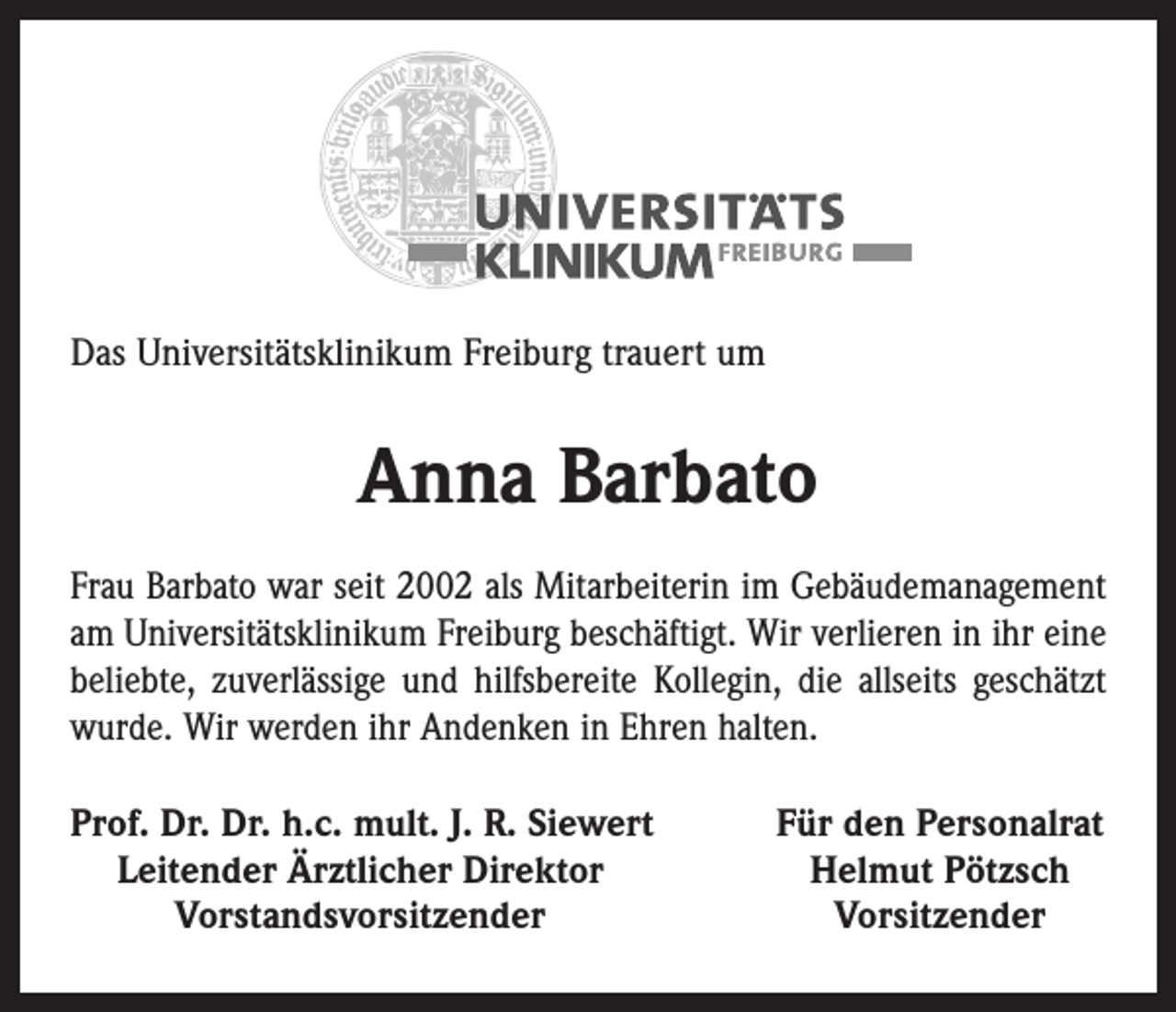 <p>Das Universitätsklinikum Freiburg trauert um</p><p>Anna Barbato<br />Frau Barbato war seit 2002 als Mitarbeiterin im Gebäudemanagement<br />am Universitätsklinikum Freiburg beschäftigt. Wir verlieren in ihr eine<br />beliebte, zuverlässige und hilfsbereite Kollegin, die allseits geschätzt<br />wurde. Wir werden ihr Andenken in Ehren halten.<br />rof. Dr. Dr. h.c. mult. J. R. Siewert<br />P<br />Leitender Ärztlicher Direktor</p><p>Vorstandsvorsitzender</p><p>Für den Personalrat<br />Helmut Pötzsch<br />Vorsitzender</p>