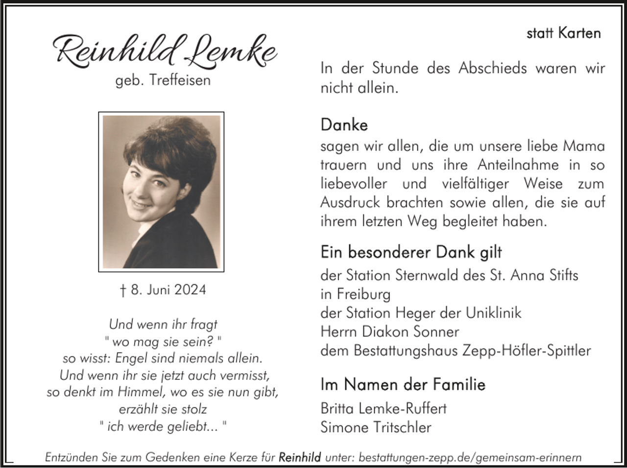 <p>Reinhild Lemke<br />geb. Treffeisen</p><p>In der Stunde des Abschieds waren wir<br />nicht allein.<br />sagen wir allen, die um unsere liebe Mama<br />trauern und uns ihre Anteilnahme in so<br />liebevoller und vielfältiger Weise zum<br />Ausdruck brachten sowie allen, die sie auf<br />ihrem letzten Weg begleitet haben.</p><p>† 8. Juni 2024<br />Und wenn ihr fragt<br />" wo mag sie sein? "<br />so wisst: Engel sind niemals allein.<br />Und wenn ihr sie jetzt auch vermisst,<br />so denkt im Himmel, wo es sie nun gibt,<br />erzählt sie stolz<br />" ich werde geliebt... "<br />Entzünden Sie zum Gedenken eine Kerze für</p><p>der Station Sternwald des St. Anna Stifts<br />in Freiburg<br />der Station Heger der Uniklinik<br />Herrn Diakon Sonner<br />dem Bestattungshaus Zepp-Höfler-Spittler<br />Britta Lemke-Ruffert<br />Simone Tritschler<br />unter: bestattungen-zepp.de/gemeinsam-erinnern</p>