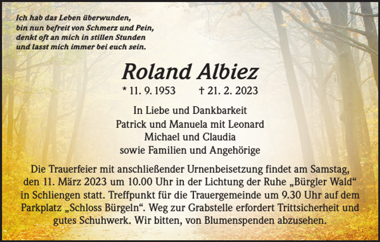 <p>Ich hab das Leben überwunden,<br />bin nun befreit von Schmerz und Pein,<br />denkt oft an mich in stillen Stunden<br />und lasst mich immer bei euch sein.</p><p>Roland Albiez</p><p>* 11. 9. 1953 † 21. 2. 2023<br />In Liebe und Dankbarkeit<br />Patrick und Manuela mit Leonard<br />Michael und Claudia<br />sowie Familien und Angehörige<br />Die Trauerfeier mit anschließender Urnenbeisetzung findet am Samstag,<br />den 11. März 2023 um 10.00 Uhr in der Lichtung der Ruhe „Bürgler Wald“<br />in Schliengen statt. Treffpunkt für die Trauergemeinde um 9.30 Uhr auf dem<br />Parkplatz „Schloss Bürgeln“. Weg zur Grabstelle erfordert Trittsicherheit und<br />gutes Schuhwerk. Wir bitten, von Blumenspenden abzusehen.</p>