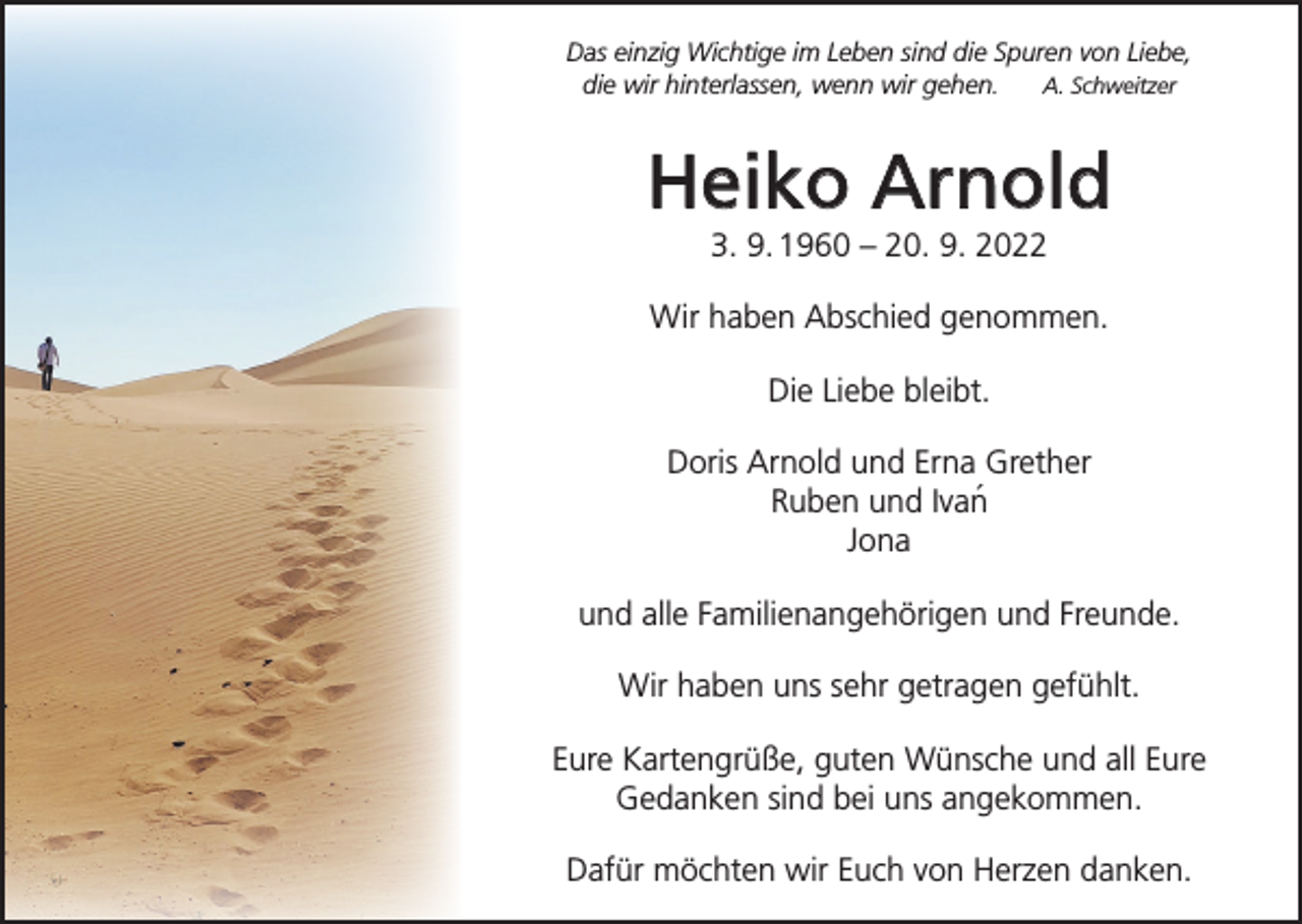 <p>Das einzig Wichtige im Leben sind die Spuren von Liebe,<br />die wir hinterlassen, wenn wir gehen.<br />A. Schweitzer</p><p>Heiko Arnold<br />3. 9. 1960 – 20. 9. 2022<br />Wir haben Abschied genommen.<br />Die Liebe bleibt.<br />Doris Arnold und Erna Grether<br />Ruben und Ivan´<br />Jona<br />und alle Familienangehörigen und Freunde.<br />Wir haben uns sehr getragen gefühlt.<br />Eure Kartengrüße, guten Wünsche und all Eure<br />Gedanken sind bei uns angekommen.<br />Dafür möchten wir Euch von Herzen danken.</p>