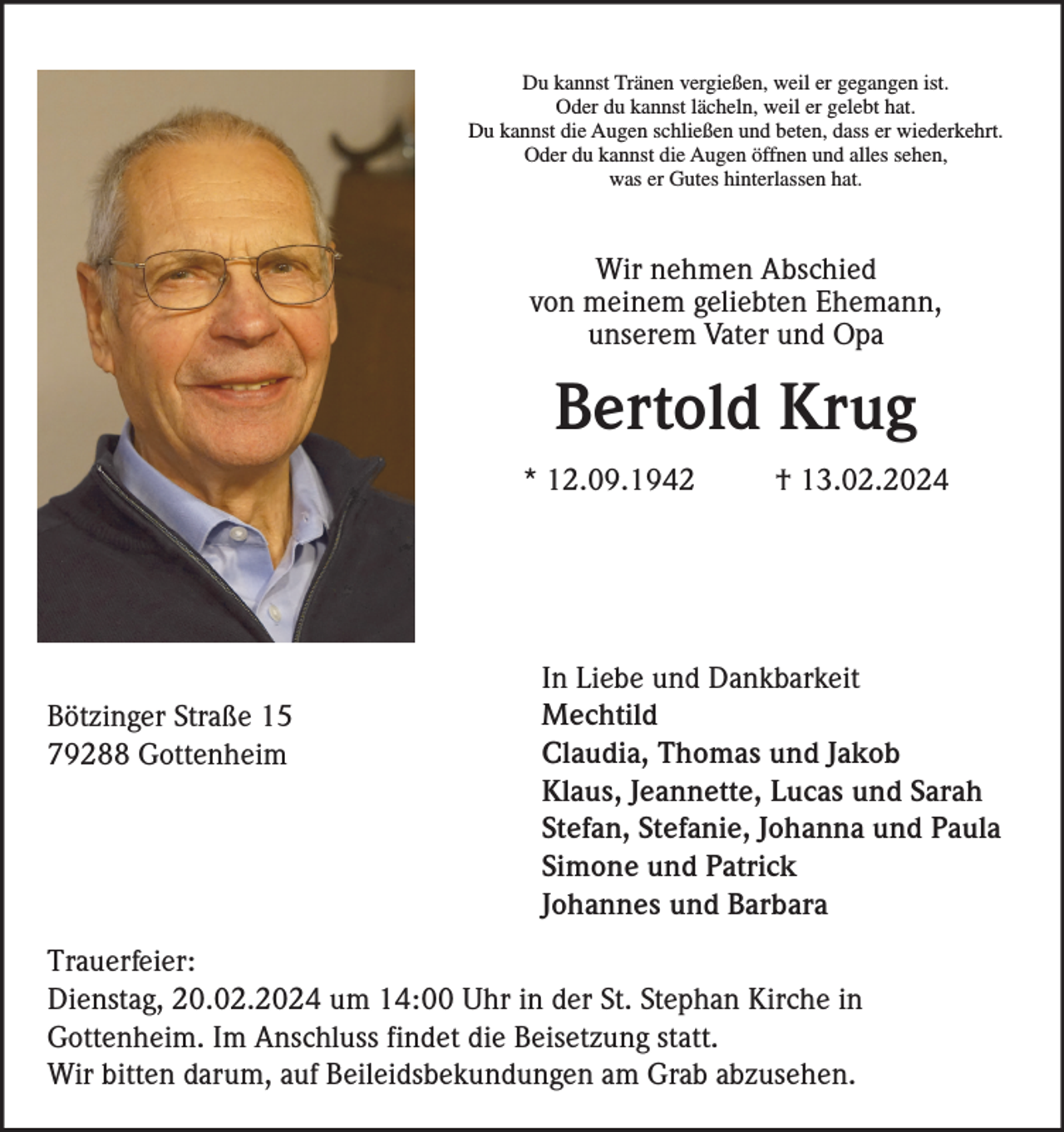 <p>Du kannst Tränen vergießen, weil er gegangen ist.<br />Oder du kannst lächeln, weil er gelebt hat.<br />Du kannst die Augen schließen und beten, dass er wiederkehrt.<br />Oder du kannst die Augen öffnen und alles sehen,<br />was er Gutes hinterlassen hat.</p><p>Wir nehmen Abschied<br />von meinem geliebten Ehemann,<br />unserem Vater und Opa</p><p>Bertold Krug<br />* 12.09.1942</p><p>Bötzinger Straße 15<br />79288 Gottenheim</p><p>† 13.02.2024</p><p>In Liebe und Dankbarkeit<br />Mechtild<br />Claudia, Thomas und Jakob<br />Klaus, Jeannette, Lucas und Sarah<br />Stefan, Stefanie, Johanna und Paula<br />Simone und Patrick<br />Johannes und Barbara</p><p>Trauerfeier:<br />Dienstag, 20.02.2024 um 14:00 Uhr in der St. Stephan Kirche in<br />Gottenheim. Im Anschluss findet die Beisetzung statt.<br />Wir bitten darum, auf Beileidsbekundungen am Grab abzusehen.</p>