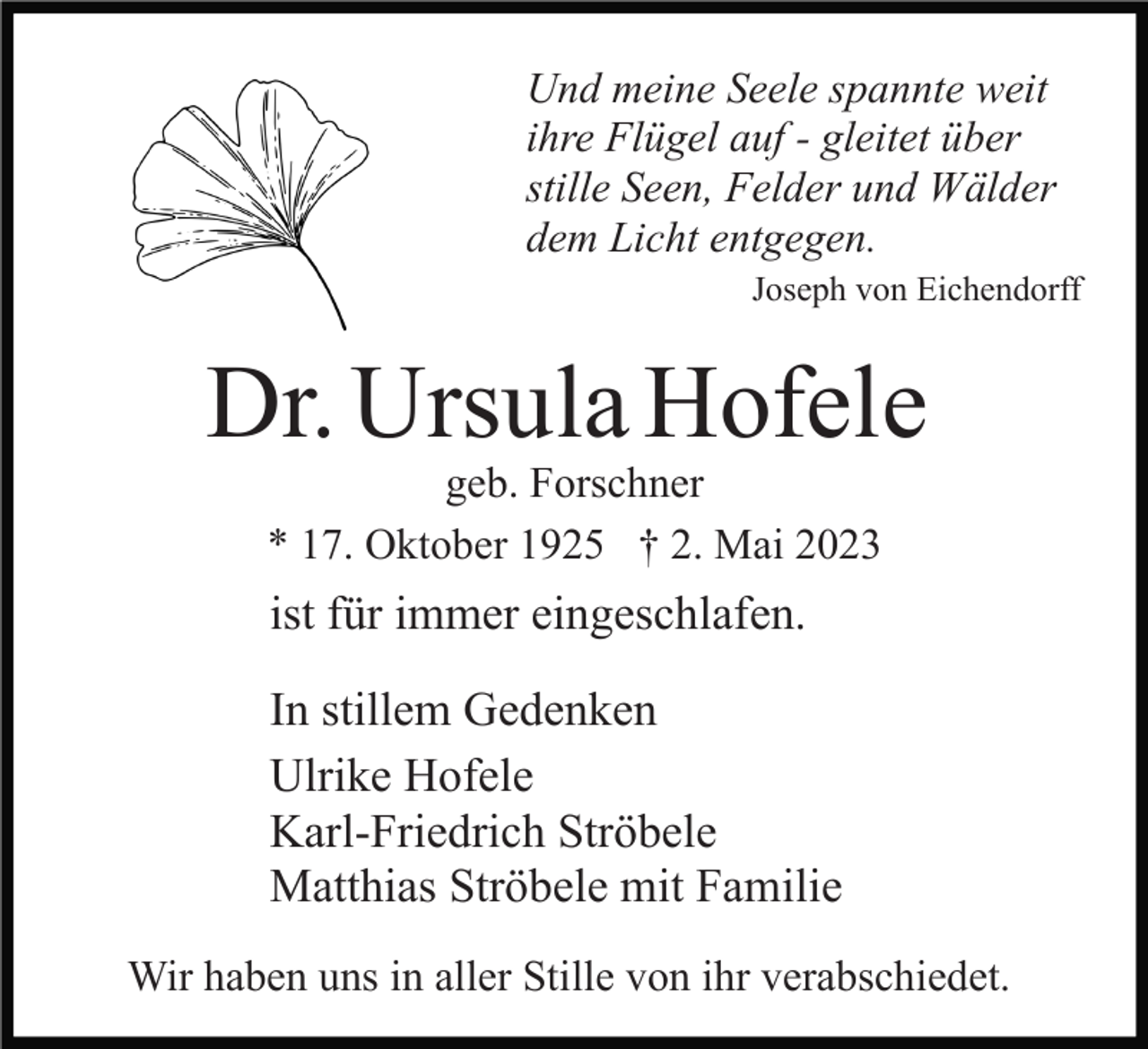 <p>Und meine Seele spannte weit<br />ihre Flügel auf - gleitet über<br />stille Seen, Felder und Wälder<br />dem Licht entgegen.<br />Joseph von Eichendorff</p><p>Dr. Ursula Hofele<br />geb. Forschner<br />* 17. Oktober 1925 † 2. Mai 2023</p><p>ist für immer eingeschlafen.<br />In stillem Gedenken<br />Ulrike Hofele<br />Karl-Friedrich Ströbele<br />Matthias Ströbele mit Familie<br />Wir haben uns in aller Stille von ihr verabschiedet.</p>