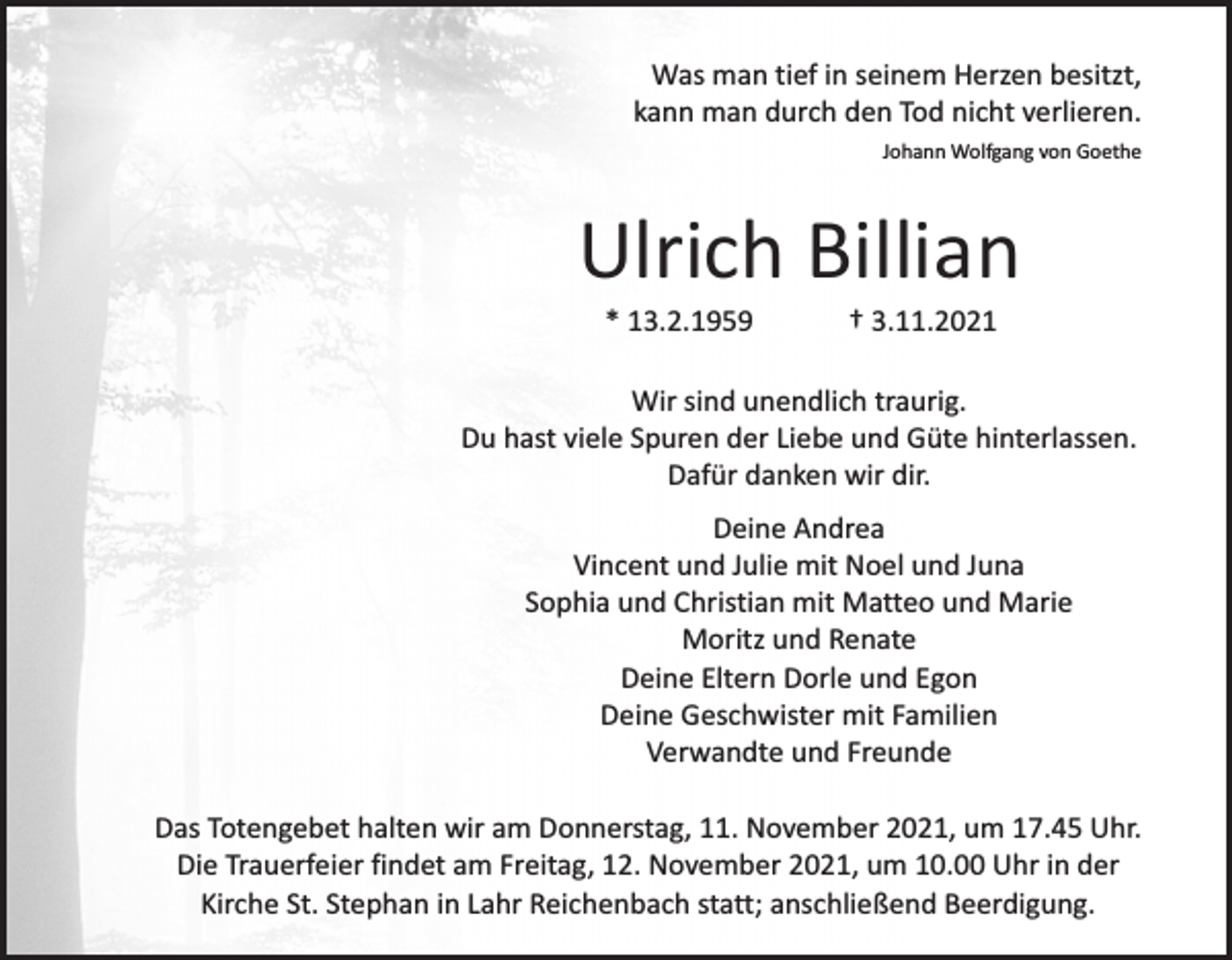 <p>Was man tief in seinem Herzen besitzt,<br />kann man durch den Tod nicht verlieren.<br />Johann Wolfgang von Goethe</p><p>Ulrich Billian<br />* 13.2.1959</p><p>† 3.11.2021</p><p>Wir sind unendlich traurig.<br />Du hast viele Spuren der Liebe und Güte hinterlassen.<br />Dafür danken wir dir.<br />Deine Andrea<br />Vincent und Julie mit Noel und Juna<br />Sophia und Christian mit Matteo und Marie<br />Moritz und Renate<br />Deine Eltern Dorle und Egon<br />Deine Geschwister mit Familien<br />Verwandte und Freunde<br />Das Totengebet halten wir am Donnerstag, 11. November 2021, um 17.45 Uhr.<br />Die Trauerfeier findet am Freitag, 12. November 2021, um 10.00 Uhr in der<br />Kirche St. Stephan in Lahr Reichenbach statt; anschließend Beerdigung.</p>