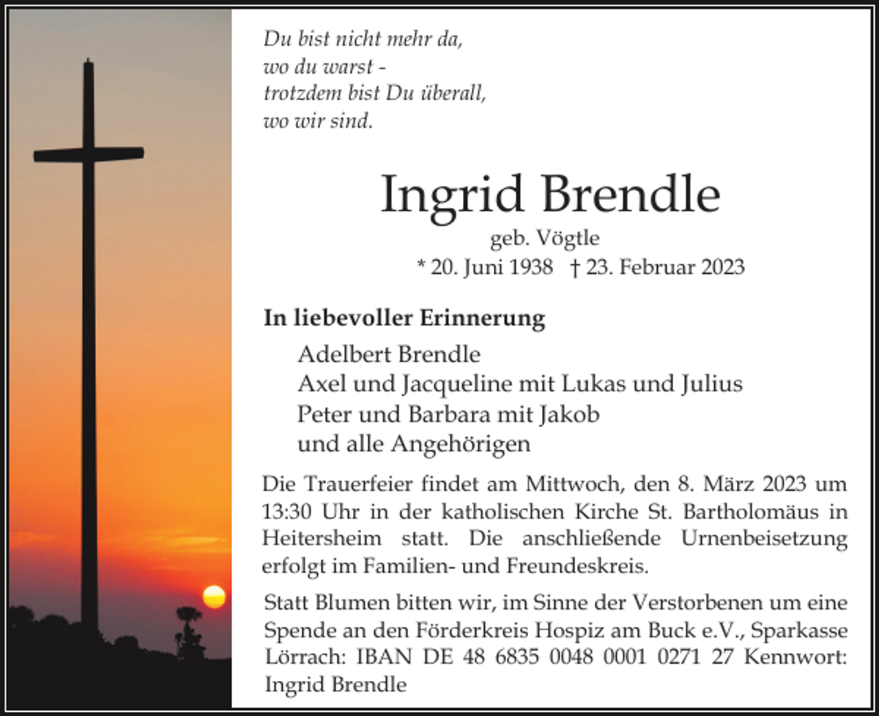 <p>Du bist nicht mehr da,<br />wo du warst trotzdem bist Du überall,<br />wo wir sind.</p><p>Ingrid Brendle</p><p>geb. Vögtle<br />* 20. Juni 1938 † 23. Februar 2023</p><p>In liebevoller Erinnerung<br />Adelbert Brendle<br />Axel und Jacqueline mit Lukas und Julius<br />Peter und Barbara mit Jakob<br />und alle Angehörigen<br />Die Trauerfeier findet am Mittwoch, den 8. März 2023 um<br />13:30 Uhr in der katholischen Kirche St. Bartholomäus in<br />Heitersheim statt. Die anschließende Urnenbeisetzung<br />erfolgt im Familien- und Freundeskreis.<br />Statt Blumen bitten wir, im Sinne der Verstorbenen um eine<br />Spende an den Förderkreis Hospiz am Buck e.V., Sparkasse<br />Lörrach: IBAN DE 48 6835 0048 0001 0271 27 Kennwort:<br />Ingrid Brendle</p>