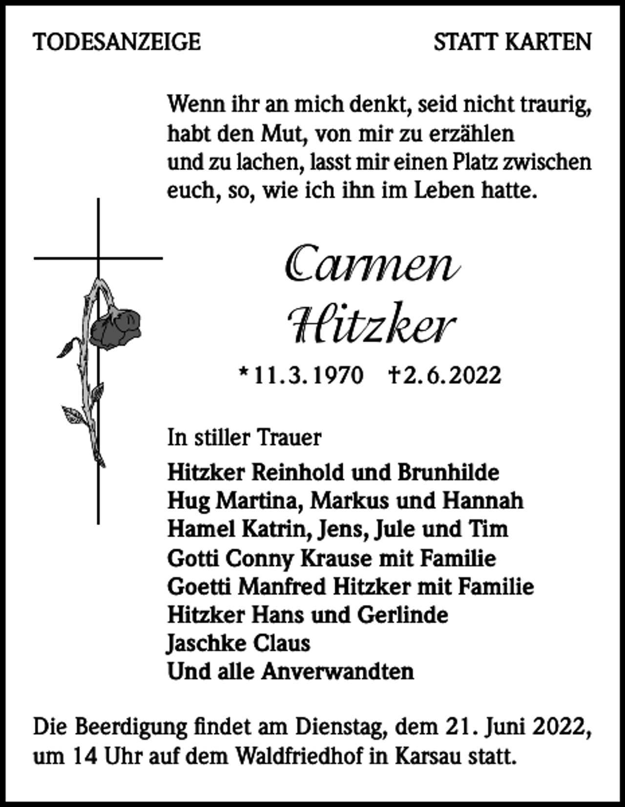 <p>TODESANZEIGE</p><p>STATT KARTEN</p><p>Wenn ihr an mich denkt, seid nicht traurig,<br />habt den Mut, von mir zu erzählen<br />und zu lachen, lasst mir einen Platz zwischen<br />euch, so, wie ich ihn im Leben hatte.</p><p>Carmen<br />Hitzker<br />* 11. 3. 1970 † 2. 6. 2022<br />In stiller Trauer<br />Hitzker Reinhold und Brunhilde<br />Hug Martina, Markus und Hannah<br />Hamel Katrin, Jens, Jule und Tim<br />Gotti Conny Krause mit Familie<br />Goetti Manfred Hitzker mit Familie<br />Hitzker Hans und Gerlinde<br />Jaschke Claus<br />Und alle Anverwandten<br />Die Beerdigung findet am Dienstag, dem 21. Juni 2022,<br />um 14 Uhr auf dem Waldfriedhof in Karsau statt.</p>