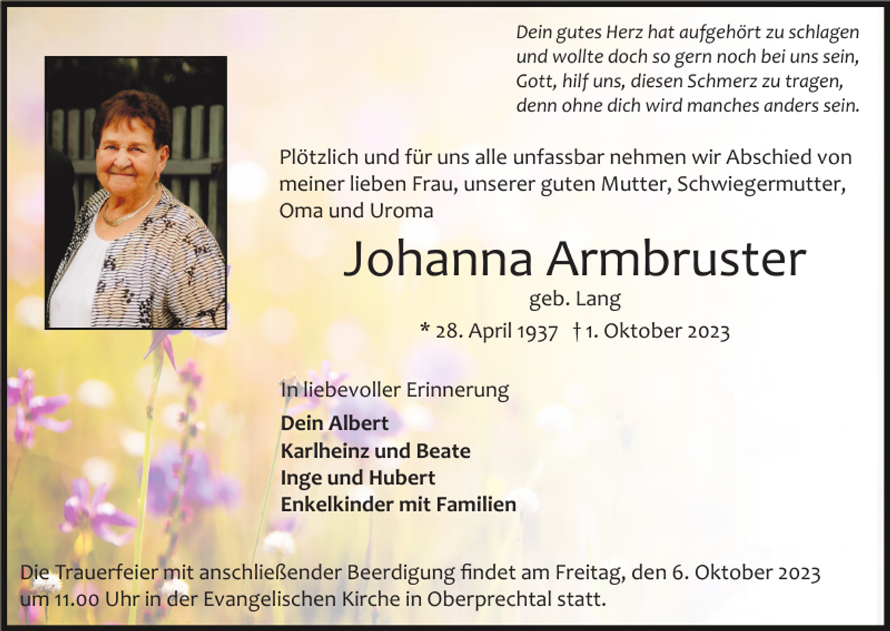 <p>Dein gutes Herz hat aufgehört zu schlagen<br />und wollte doch so gern noch bei uns sein,<br />Gott, hilf uns, diesen Schmerz zu tragen,<br />denn ohne dich wird manches anders sein.</p><p>Plötzlich und für uns alle unfassbar nehmen wir Abschied von<br />meiner lieben Frau, unserer guten Mutter, Schwiegermutter,<br />Oma und Uroma</p><p>Johanna Armbruster<br />geb. Lang<br />* 28. April 1937 † 1. Oktober 2023<br />In liebevoller Erinnerung<br />Dein Albert<br />Karlheinz und Beate<br />Inge und Hubert<br />Enkelkinder mit Familien<br />Die Trauerfeier mit anschließender Beerdigung ﬁndet am Freitag, den 6. Oktober 2023<br />um 11.00 Uhr in der Evangelischen Kirche in Oberprechtal statt.</p>