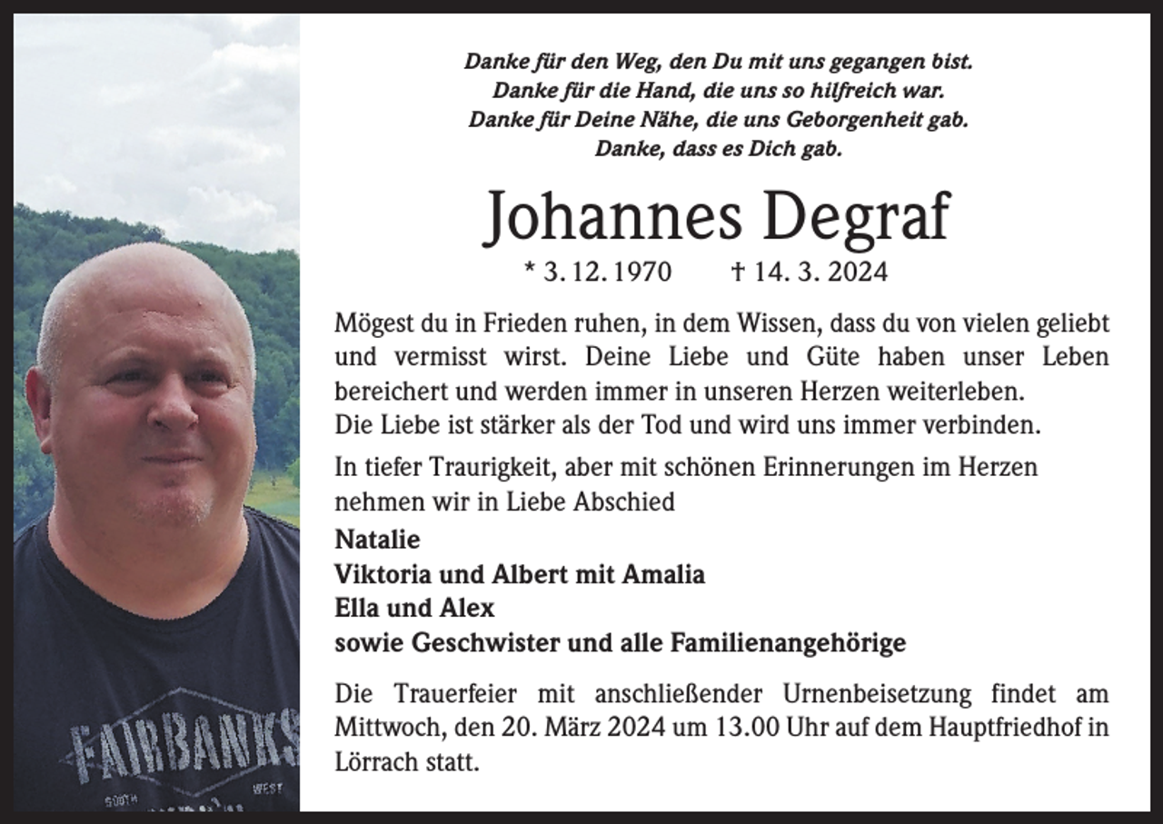 <p>Danke für den Weg, den Du mit uns gegangen bist.<br />Danke für die Hand, die uns so hilfreich war.<br />Danke für Deine Nähe, die uns Geborgenheit gab.<br />Danke, dass es Dich gab.</p><p>Johannes Degraf<br />* 3. 12. 1970 † 14. 3. 2024</p><p>Mögest du in Frieden ruhen, in dem Wissen, dass du von vielen geliebt<br />und vermisst wirst. Deine Liebe und Güte haben unser Leben<br />­bereichert und werden immer in unseren Herzen weiterleben.<br />Die Liebe ist stärker als der Tod und wird uns immer verbinden.<br />In tiefer Traurigkeit, aber mit schönen Erinnerungen im Herzen<br />nehmen wir in Liebe Abschied<br />Natalie<br />Viktoria und Albert mit Amalia<br />Ella und Alex<br />sowie Geschwister und alle Familienangehörige<br />Die Trauerfeier mit anschließender Urnenbeisetzung findet am<br />Mittwoch, den 20. März 2024 um 13.00 Uhr auf dem Hauptfriedhof in<br />Lörrach statt.</p>