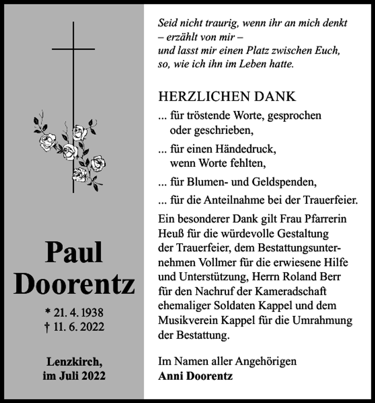 <p>Seid nicht traurig, wenn ihr an mich denkt<br />– erzählt von mir –<br />und lasst mir einen Platz zwischen Euch,<br />so, wie ich ihn im Leben hatte.</p><p>HERZLICHEN DANK<br />... für tröstende Worte, gesprochen<br />oder geschrieben,<br />... für einen Händedruck,<br />wenn Worte fehlten,<br />... für Blumen- und Geldspenden,<br />... für die Anteilnahme bei der Trauerfeier.</p><p>Paul<br />Doorentz<br />* 21. 4. 1938<br />† 11. 6. 2022<br />Lenzkirch,<br />im Juli 2022</p><p>Ein besonderer Dank gilt Frau Pfarrerin<br />Heuß für die würdevolle Gestaltung<br />der Trauerfeier, dem Bestattungsunternehmen Vollmer für die erwiesene Hilfe<br />und Unterstützung, Herrn Roland Berr<br />für den Nachruf der Kameradschaft<br />ehemaliger Soldaten Kappel und dem<br />Musikverein Kappel für die Umrahmung<br />der Bestattung.<br />Im Namen aller Angehörigen<br />Anni Doorentz</p>