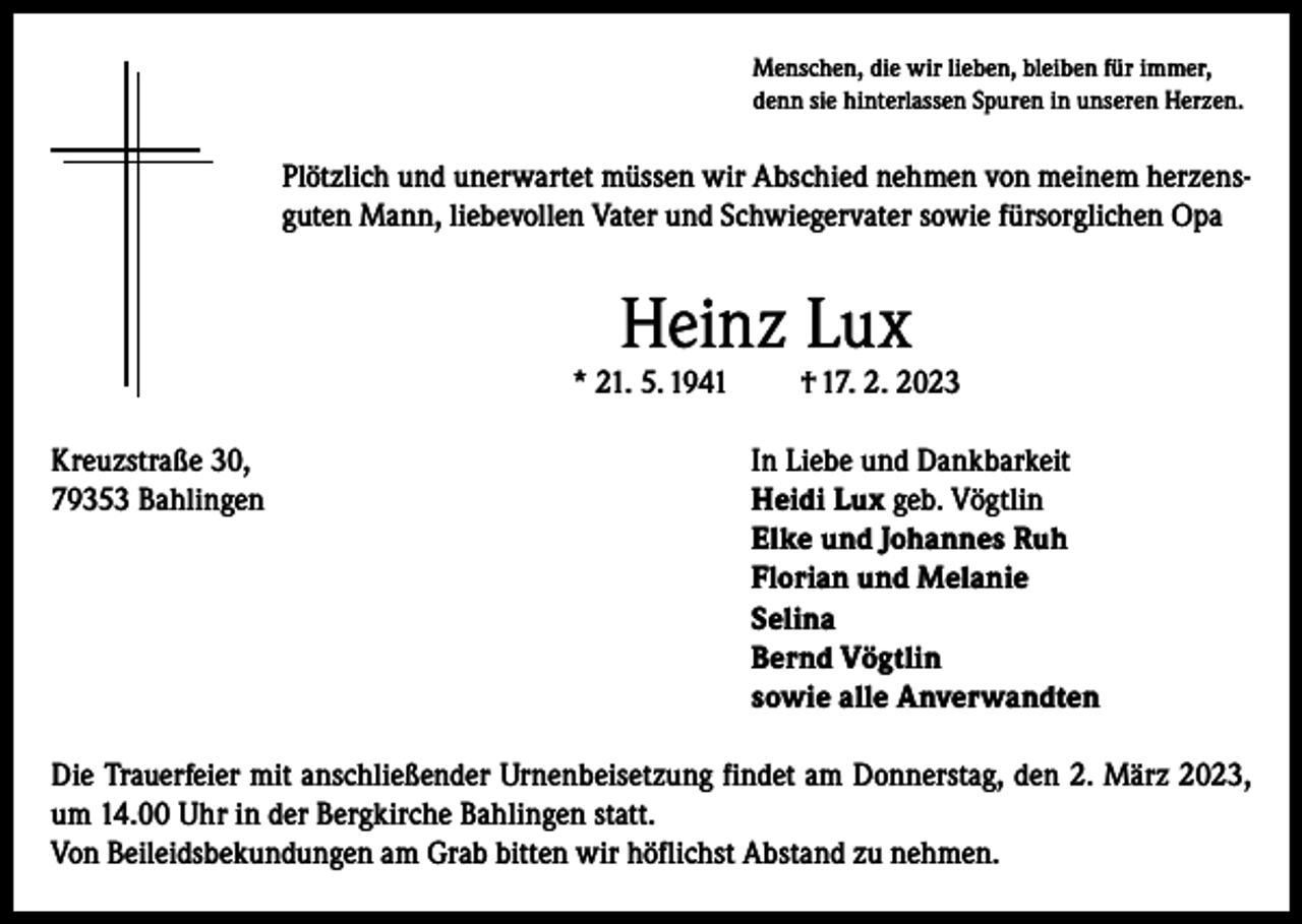 <p>Menschen, die wir lieben, bleiben für immer,<br />denn sie hinterlassen Spuren in unseren Herzen.</p><p>Plötzlich und unerwartet müssen wir Abschied nehmen von meinem herzensguten Mann, liebevollen Vater und Schwiegervater sowie fürsorglichen Opa</p><p>Heinz Lux</p><p>* 21. 5. 1941</p><p>† 17. 2. 2023</p><p>Kreuzstraße 30,<br />In Liebe und Dankbarkeit<br />79353 Bahlingen Heidi Lux geb. Vögtlin<br />Elke und Johannes Ruh<br />Florian und Melanie<br />Selina<br />Bernd Vögtlin<br />sowie alle Anverwandten<br />Die Trauerfeier mit anschließender Urnenbeisetzung findet am Donnerstag, den 2. März 2023,<br />um 14.00 Uhr in der Bergkirche Bahlingen statt.<br />Von Beileidsbekundungen am Grab bitten wir höflichst Abstand zu nehmen.</p>