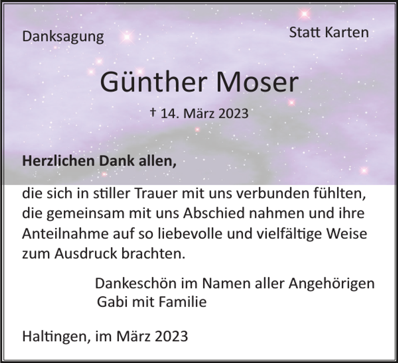 <p>Stadt Karten</p><p>Danksagung</p><p>Günther Moser<br />† 14. März 2023</p><p>Herzlichen Dank allen,<br />die sich in stller Trauer mit uns verbunden fühlten,<br />die gemeinsam mit uns Abschied nahmen und ihre<br />Anteilnahme auf so liebevolle und vielfältige Weise<br />zum Ausdruck brachten.<br />Dankeschön im Namen aller Angehörigen<br />Gabi mit Familie<br />Haltingen, im März 2023</p>