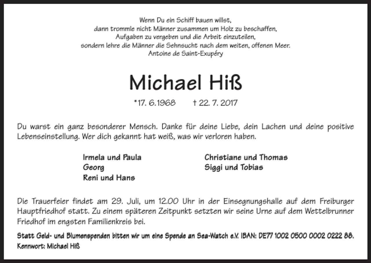 <p>Wenn Du ein Schiff bauen willst,<br />dann trommle nicht Männer zusammen um Holz zu beschaffen,<br />Aufgaben zu vergeben und die Arbeit einzuteilen,<br />sondern lehre die Männer die Sehnsucht nach dem weiten, offenen Meer.<br />Antoine de Saint-Exupéry</p><p>Michael Hiß<br />* 17. 6. 1968 † 22. 7. 2017<br />Du warst ein ganz besonderer Mensch. Danke für deine Liebe, dein Lachen und deine positive<br />Lebenseinstellung. Wer dich gekannt hat weiß, was wir verloren haben.<br />lrmela und Paula<br />Georg<br />Reni und Hans</p><p>Christiane und Thomas<br />Siggi und Tobias</p><p>Die Trauerfeier findet am 29. Juli, um 12.00 Uhr in der Einsegnungshalle auf dem Freiburger<br />­Hauptfriedhof statt. Zu einem späteren Zeitpunkt setzten wir seine Urne auf dem Wettelbrunner<br />Friedhof im engsten Familienkreis bei.<br />Statt Geld- und Blumenspenden bitten wir um eine Spende an Sea-Watch e.V. IBAN: DE77 1002 0522 88.<br />Kennwort: Michael Hiß</p>