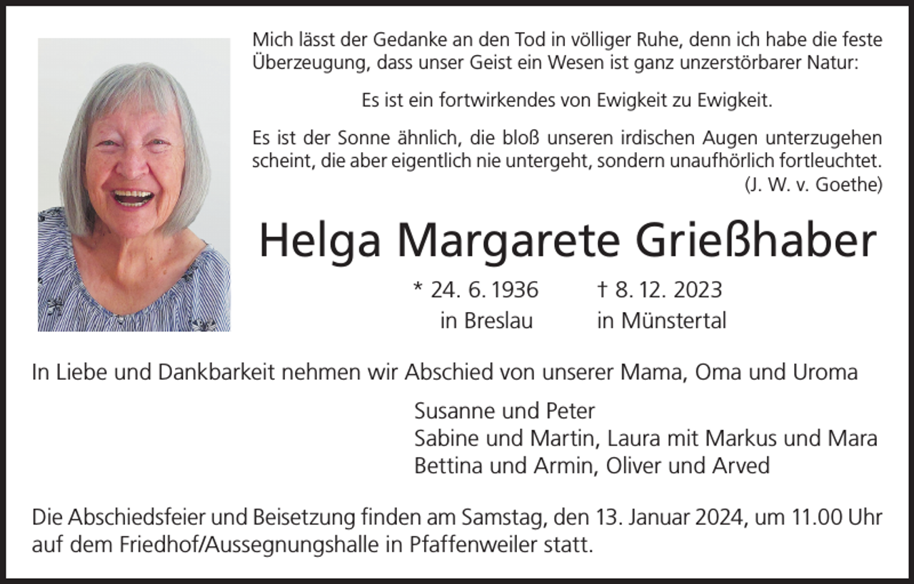 <p>Mich lässt der Gedanke an den Tod in völliger Ruhe, denn ich habe die feste<br />Überzeugung, dass unser Geist ein Wesen ist ganz unzerstörbarer Natur:<br />Es ist ein fortwirkendes von Ewigkeit zu Ewigkeit.<br />Es ist der Sonne ähnlich, die bloß unseren irdischen Augen unterzugehen<br />scheint, die aber eigentlich nie untergeht, sondern unaufhörlich fortleuchtet.</p><p>(J. W. v. Goethe)</p><p>Helga Margarete Grießhaber<br />* 24. 6. 1936<br />in Breslau</p><p>† 8. 12. 2023<br />in Münstertal</p><p>In Liebe und Dankbarkeit nehmen wir Abschied von unserer Mama, Oma und Uroma<br />Susanne und Peter<br />Sabine und Martin, Laura mit Markus und Mara<br />Bettina und Armin, Oliver und Arved<br />Die Abschiedsfeier und Beisetzung finden am Samstag, den 13. Januar 2024, um 11.00 Uhr<br />auf dem Friedhof/Aussegnungshalle in Pfaffenweiler statt.</p>