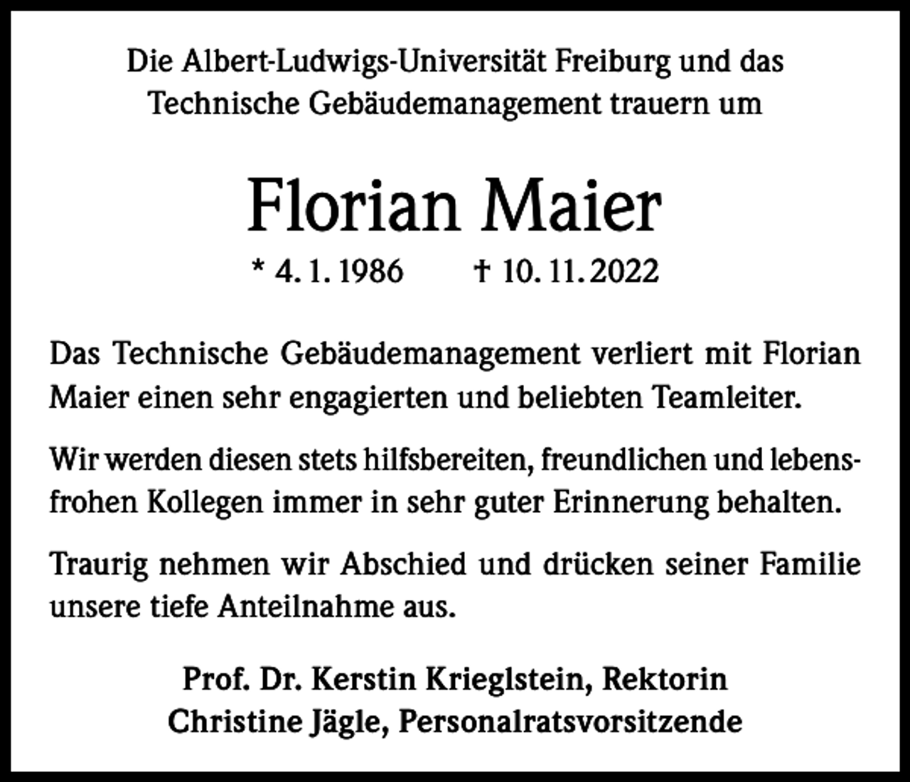 <p>Die Albert-Ludwigs-Universität Freiburg und das<br />Technische Gebäudemanagement trauern um</p><p>Florian Maier<br />* 4. 1. 1986 † 10. 11. 2022<br />Das Technische Gebäudemanagement verliert mit Florian<br />Maier einen sehr engagierten und beliebten Teamleiter.<br />Wir werden diesen stets hilfsbereiten, freundlichen und lebensfrohen Kollegen immer in sehr guter Erinnerung behalten.<br />Traurig nehmen wir Abschied und drücken seiner Familie<br />unsere tiefe Anteilnahme aus.<br />Prof. Dr. Kerstin Krieglstein, Rektorin<br />Christine Jägle, Personalratsvorsitzende</p>
