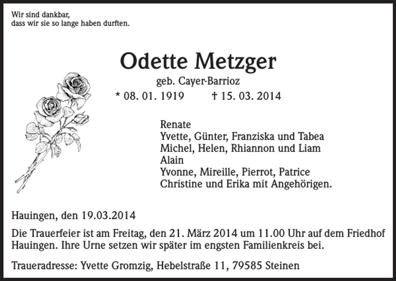 <p>Wir sind dankbar,<br />dass wir sie so lange haben durften.</p><p>Odette Metzger</p><p>geb. Cayer-Barrioz<br />* 08. 01. 1919<br />† 15. 03. 2014<br />Renate<br />Yvette, Günter, Franziska und Tabea<br />Michel, Helen, Rhiannon und Liam<br />Alain<br />Yvonne, Mireille, Pierrot, Patrice<br />Christine und Erika mit Angehörigen.<br />Hauingen, den 19.03.2014<br />Die Trauerfeier ist am Freitag, den 21. März 2014 um 11.00 Uhr auf dem Friedhof<br />Hauingen. Ihre Urne setzen wir später im engsten Familienkreis bei.<br />Traueradresse: Yvette Gromzig, Hebelstraße 11, 79585 Steinen</p>