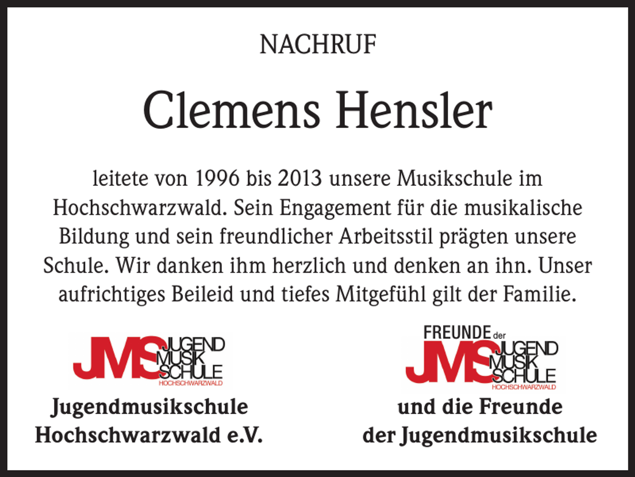 <p>NACHRUF</p><p>Clemens Hensler<br />leitete von 1996 bis 2013 unsere Musikschule im<br />Hochschwarzwald. Sein Engagement für die musikalische<br />Bildung und sein freundlicher Arbeitsstil prägten unsere<br />Schule. Wir danken ihm herzlich und denken an ihn. Unser<br />aufrichtiges Beileid und tiefes Mitgefühl gilt der Familie.<br />FREUNDE der</p><p>Jugendmusikschule<br />Hochschwarzwald e.V.</p><p>und die Freunde<br />der Jugendmusikschule</p>