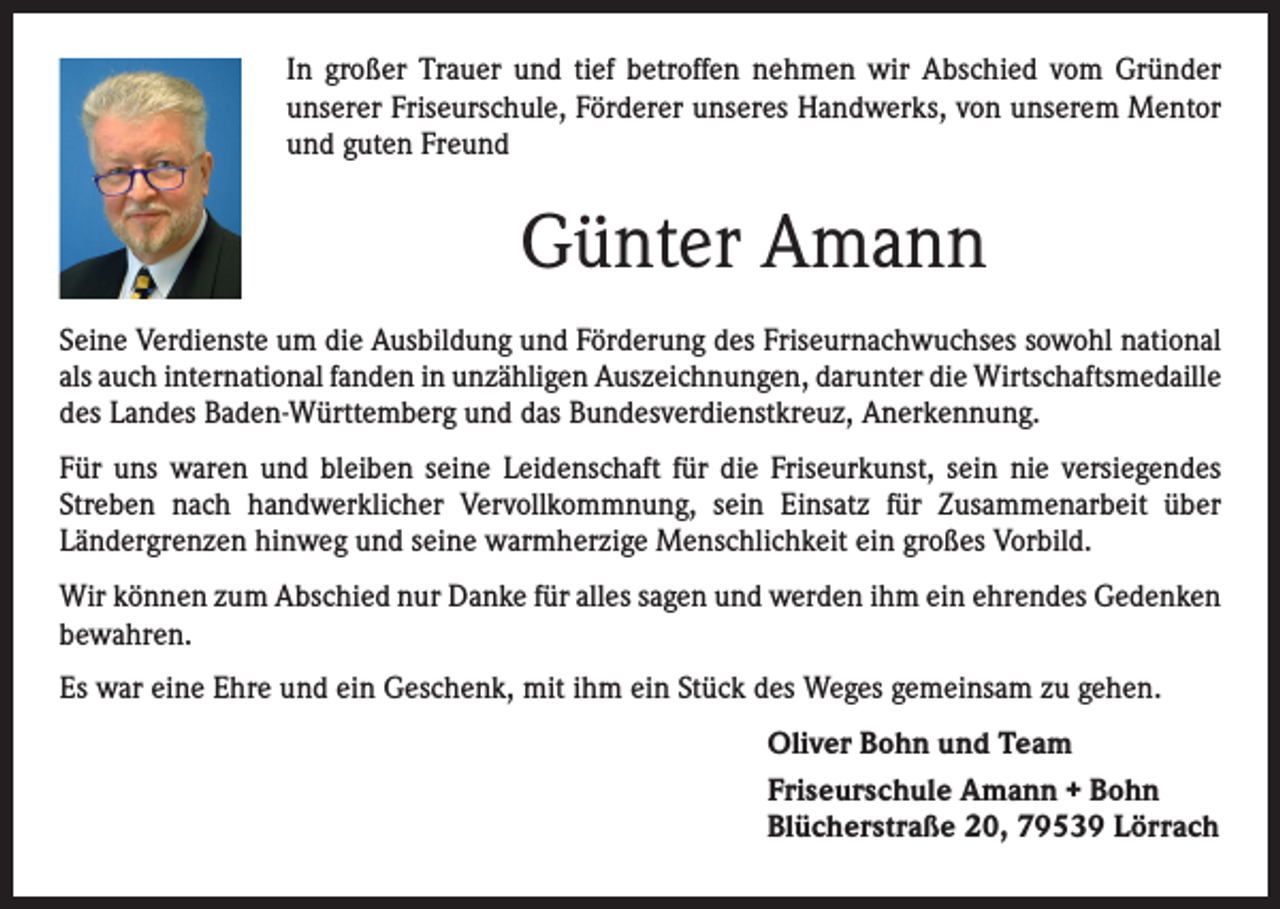 <p>In großer Trauer und tief betroffen nehmen wir Abschied vom Gründer<br />unserer Friseurschule, Förderer unseres Handwerks, von unserem Mentor<br />und guten Freund</p><p>Günter Amann<br />Seine Verdienste um die Ausbildung und Förderung des Friseurnachwuchses sowohl national<br />als auch international fanden in unzähligen Auszeichnungen, darunter die Wirtschafts­medaille<br />des Landes Baden-Württemberg und das Bundesverdienstkreuz, Anerkennung.<br />Für uns waren und bleiben seine Leidenschaft für die Friseurkunst, sein nie versiegendes<br />Streben nach handwerklicher Vervollkommnung, sein Einsatz für Zusammenarbeit über<br />­Ländergrenzen hinweg und seine warmherzige Menschlichkeit ein großes Vorbild.<br />Wir können zum Abschied nur Danke für alles sagen und werden ihm ein ehrendes Gedenken<br />bewahren.<br />Es war eine Ehre und ein Geschenk, mit ihm ein Stück des Weges gemeinsam zu gehen.<br />Oliver Bohn und Team<br />Friseurschule Amann + Bohn<br />Blücherstraße 20, 79539 Lörrach</p>