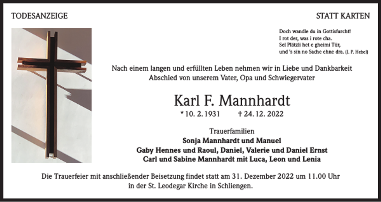 <p>TODESANZEIGE</p><p>STATT KARTEN<br />Doch wandle du in Gottisfurcht!<br />I rot der, was i rote cha.<br />Sel Plätzli het e gheimi Tür,<br />und 's sin no Sache ehne dra. (J. P. Hebel)</p><p>Nach einem langen und erfüllten Leben nehmen wir in Liebe und Dankbarkeit<br />Abschied von unserem Vater, Opa und Schwiegervater</p><p>Karl F. Mannhardt<br />* 10. 2. 1931</p><p>† 24. 12. 2022</p><p>Trauerfamilien<br />Sonja Mannhardt und Manuel<br />Gaby Hennes und Raoul, Daniel, Valerie und Daniel Ernst<br />Carl und Sabine Mannhardt mit Luca, Leon und Lenia<br />Die Trauerfeier mit anschließender Beisetzung findet statt am 31. Dezember 2022 um 11.00 Uhr<br />in der St. Leodegar Kirche in Schliengen.</p>