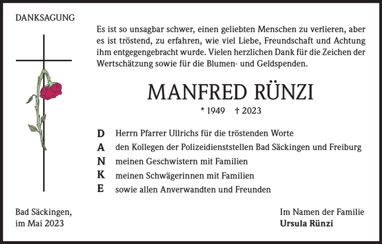 <p>DANKSAGUNG<br />Es ist so unsagbar schwer, einen geliebten Menschen zu verlieren, aber<br />es ist tröstend, zu erfahren, wie viel Liebe, Freundschaft und Achtung<br />ihm entgegengebracht wurde. Vielen herzlichen Dank für die Zeichen der<br />Wertschätzung sowie für die Blumen- und Geldspenden.</p><p>MANFRED RÜNZI<br />* 1949 † 2023</p><p>D<br />A<br />N<br />K<br />E<br />Bad Säckingen,<br />im Mai 2023</p><p>Herrn Pfarrer Ullrichs für die tröstenden Worte<br />den Kollegen der Polizeidienststellen Bad Säckingen und Freiburg<br />meinen Geschwistern mit Familien<br />meinen Schwägerinnen mit Familien<br />sowie allen Anverwandten und Freunden<br />Im Namen der Familie<br />Ursula Rünzi</p>