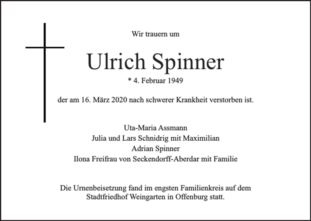 <p>Wir trauern um</p><p>Ulrich Spinner<br />* 4. Februar 1949</p><p>der am 16. März 2020 nach schwerer Krankheit verstorben ist.<br />Uta-Maria Assmann<br />Julia und Lars Schnidrig mit Maximilian<br />Adrian Spinner<br />Ilona Freifrau von Seckendorff-Aberdar mit Familie<br />Die Urnenbeisetzung fand im engsten Familienkreis auf dem<br />Stadtfriedhof Weingarten in Offenburg statt.</p>