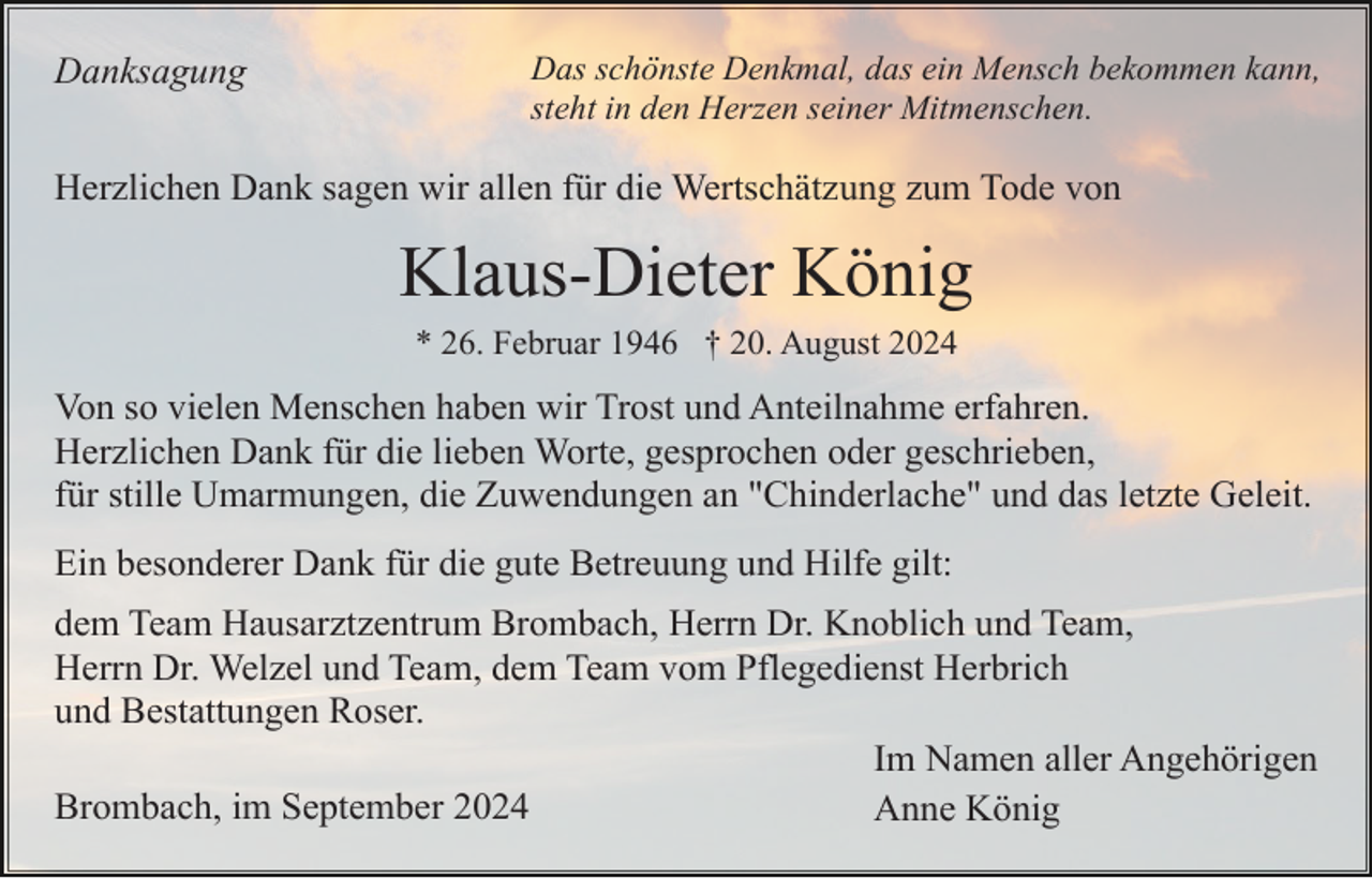 <p>Danksagung</p><p>Das schönste Denkmal, das ein Mensch bekommen kann,<br />steht in den Herzen seiner Mitmenschen.</p><p>Herzlichen Dank sagen wir allen für die Wertschätzung zum Tode von</p><p>Klaus-Dieter König<br />* 26. Februar 1946 † 20. August 2024</p><p>Von so vielen Menschen haben wir Trost und Anteilnahme erfahren.<br />Herzlichen Dank für die lieben Worte, gesprochen oder geschrieben,<br />für stille Umarmungen, die Zuwendungen an "Chinderlache" und das letzte Geleit.<br />Ein besonderer Dank für die gute Betreuung und Hilfe gilt:<br />dem Team Hausarztzentrum Brombach, Herrn Dr. Knoblich und Team,<br />Herrn Dr. Welzel und Team, dem Team vom Pflegedienst Herbrich<br />und Bestattungen Roser.<br />Im Namen aller Angehörigen<br />Brombach, im September 2024<br />Anne König</p>