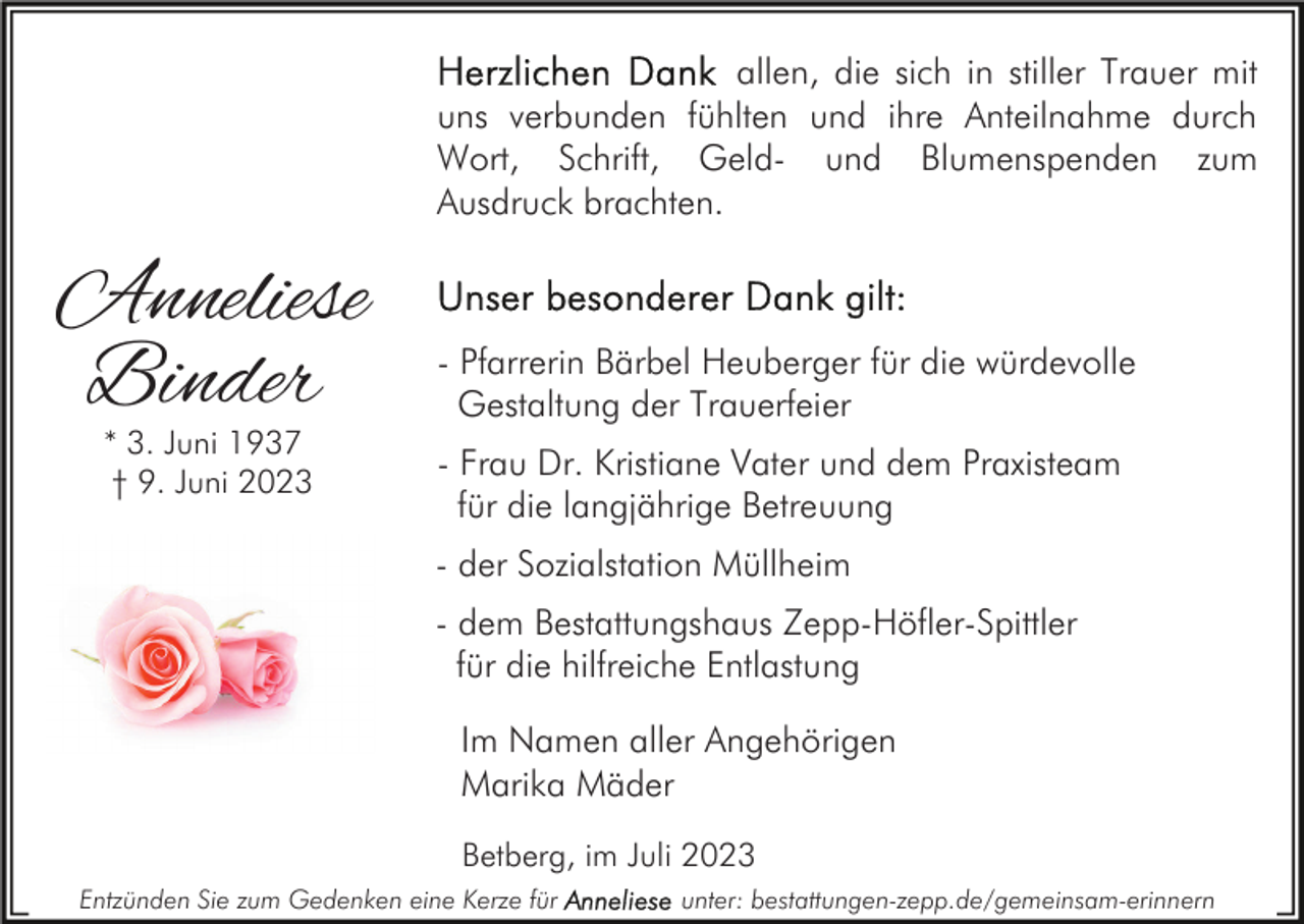 <p>allen, die sich in stiller Trauer mit<br />uns verbunden fühlten und ihre Anteilnahme durch<br />Wort, Schrift, Geld- und Blumenspenden zum<br />Ausdruck brachten.</p><p>Anneliese<br />Binder<br />* 3. Juni 1937<br />† 9. Juni 2023</p><p>- Pfarrerin Bärbel Heuberger für die würdevolle<br />Gestaltung der Trauerfeier<br />- Frau Dr. Kristiane Vater und dem Praxisteam<br />für die langjährige Betreuung<br />- der Sozialstation Müllheim<br />- dem Bestattungshaus Zepp-Höfler-Spittler<br />für die hilfreiche Entlastung<br />Im Namen aller Angehörigen<br />Marika Mäder<br />Betberg, im Juli 2023</p><p>Entzünden Sie zum Gedenken eine Kerze für</p><p>unter: bestattungen-zepp.de/gemeinsam-erinnern</p>