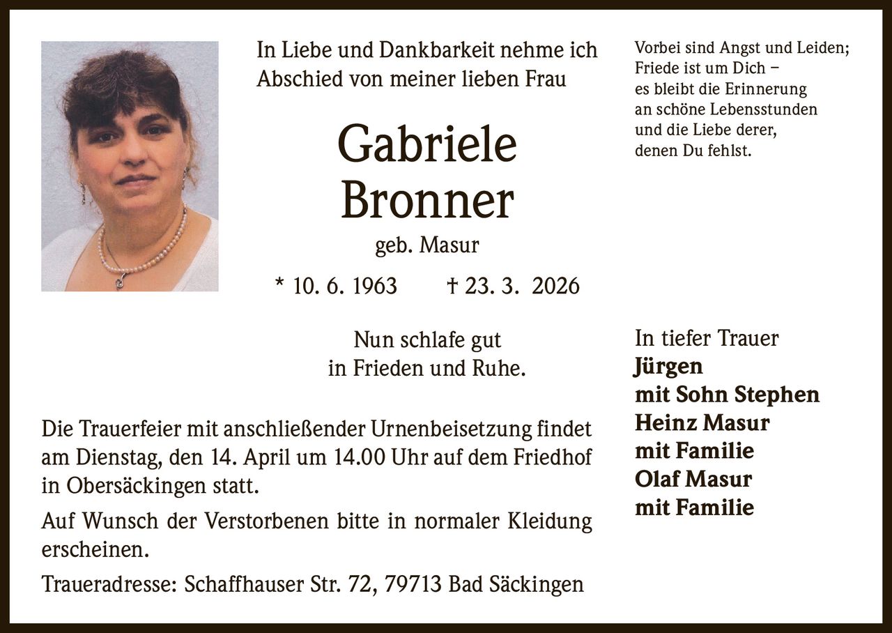 In Liebe und Dankbarkeit nehme ich
Abschied von meiner lieben Frau

Gabriele
Bronner

Vorbei sind Angst und Leiden;
Friede ist um Dich –
es bleibt die Erinnerung
an schöne Lebensstunden
und die Liebe derer,
denen Du fehlst.

geb. Masur

* 10. 6. 1963   † 23. 3. 2026
Nun schlafe gut
in Frieden und Ruhe.
Die Trauerfeier mit anschließender Urnenbeisetzung findet
am Dienstag, den 14. April um 14.00 Uhr auf dem Friedhof
in Obersäckingen statt.
Auf Wunsch der Verstorbenen bitte in normaler Kleidung
erscheinen.
Traueradresse: Schaffhauser Str. 72, 79713 Bad Säckingen

In tiefer Trauer
Jürgen
mit Sohn Stephen
Heinz Masur
mit Familie
Olaf Masur
mit Familie