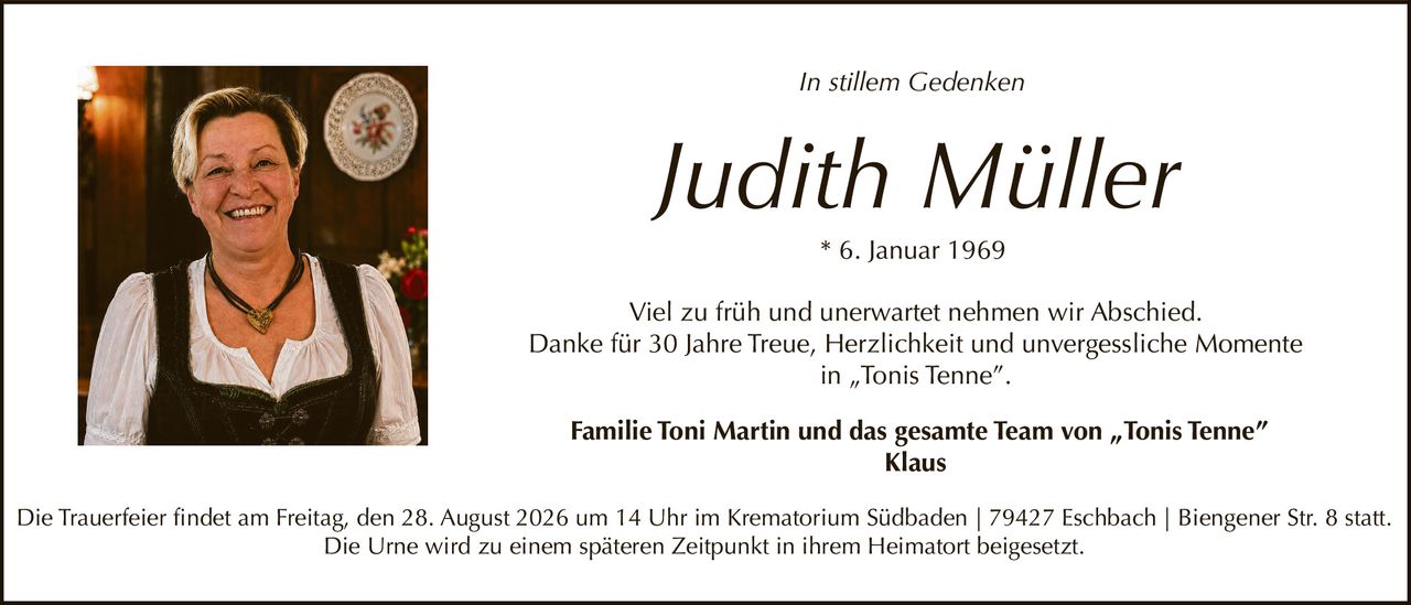 <p><i>In stillem Gedenken</i></p>

<p><strong>Judith Müller</strong><br>
* 6. Januar 1969</p>

<p>Viel zu früh und unerwartet nehmen wir Abschied.<br>
Danke für 30 Jahre Treue, Herzlichkeit und unvergessliche Momente in „Tonis Tenne".</p>

<p><strong>Familie Toni Martin und das gesamte Team von „Tonis Tenne"<br>
Klaus</strong></p>

<p>Die Trauerfeier findet am Freitag, den 28. August 2026 um 14 Uhr im Krematorium Südbaden | 79427 Eschbach | Biengener Str. 8 statt.<br>
Die Urne wird zu einem späteren Zeitpunkt in ihrem Heimatort beigesetzt.</p>