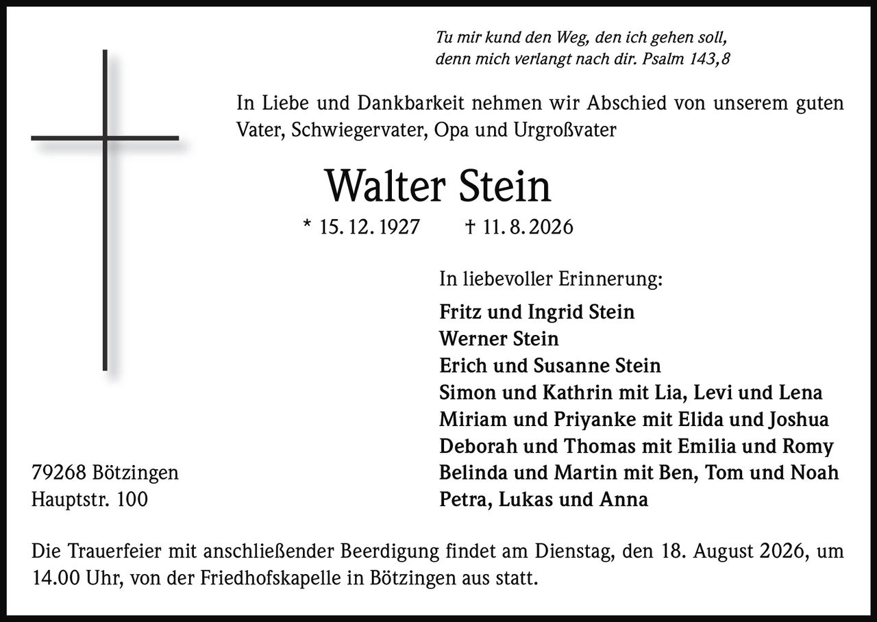 <p><i>Tu mir kund den Weg, den ich gehen soll,<br/>denn mich verlangt nach dir. Psalm 143,8</i></p>

<p>In Liebe und Dankbarkeit nehmen wir Abschied von unserem guten Vater, Schwiegervater, Opa und Urgroßvater</p>

<p><strong>Walter Stein</strong><br/>* 15. 12. 1927 † 11. 8. 2026</p>

<p>In liebevoller Erinnerung:</p>

<p>Fritz und Ingrid Stein<br/>
Werner Stein<br/>
Erich und Susanne Stein<br/>
Simon und Kathrin mit Lia, Levi und Lena<br/>
Miriam und Priyanke mit Elida und Joshua<br/>
Deborah und Thomas mit Emilia und Romy<br/>
Belinda und Martin mit Ben, Tom und Noah<br/>
Petra, Lukas und Anna</p>

<p>79268 Bötzingen<br/>
Hauptstr. 100</p>

<p>Die Trauerfeier mit anschließender Beerdigung findet am Dienstag, den 18. August 2026, um 14.00 Uhr, von der Friedhofskapelle in Bötzingen aus statt.</p>