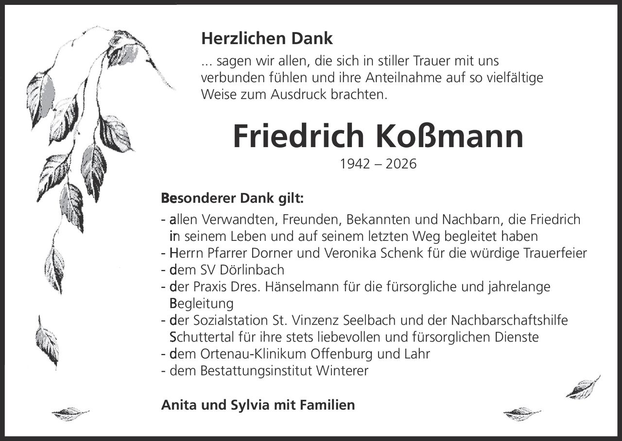 <p><strong>Herzlichen Dank</strong></p><p>... sagen wir allen, die sich in stiller Trauer mit uns verbunden fühlen und ihre Anteilnahme auf so vielfältige Weise zum Ausdruck brachten.</p><p><strong>Friedrich Koßmann</strong><br>1942 – 2026</p><p><strong>Besonderer Dank gilt:</strong></p><ul><li>allen Verwandten, Freunden, Bekannten und Nachbarn, die Friedrich in seinem Leben und auf seinem letzten Weg begleitet haben</li><li>Herrn Pfarrer Dorner und Veronika Schenk für die würdige Trauerfeier</li><li>dem SV Dörlinbach</li><li>der Praxis Dres. Hänselmann für die fürsorgliche und jahrelange Begleitung</li><li>der Sozialstation St. Vinzenz Seelbach und der Nachbarschaftshilfe Schuttertal für ihre stets liebevollen und fürsorglichen Dienste</li><li>dem Ortenau-Klinikum Offenburg und Lahr</li><li>dem Bestattungsinstitut Winterer</li></ul><p>Anita und Sylvia mit Familien</p>