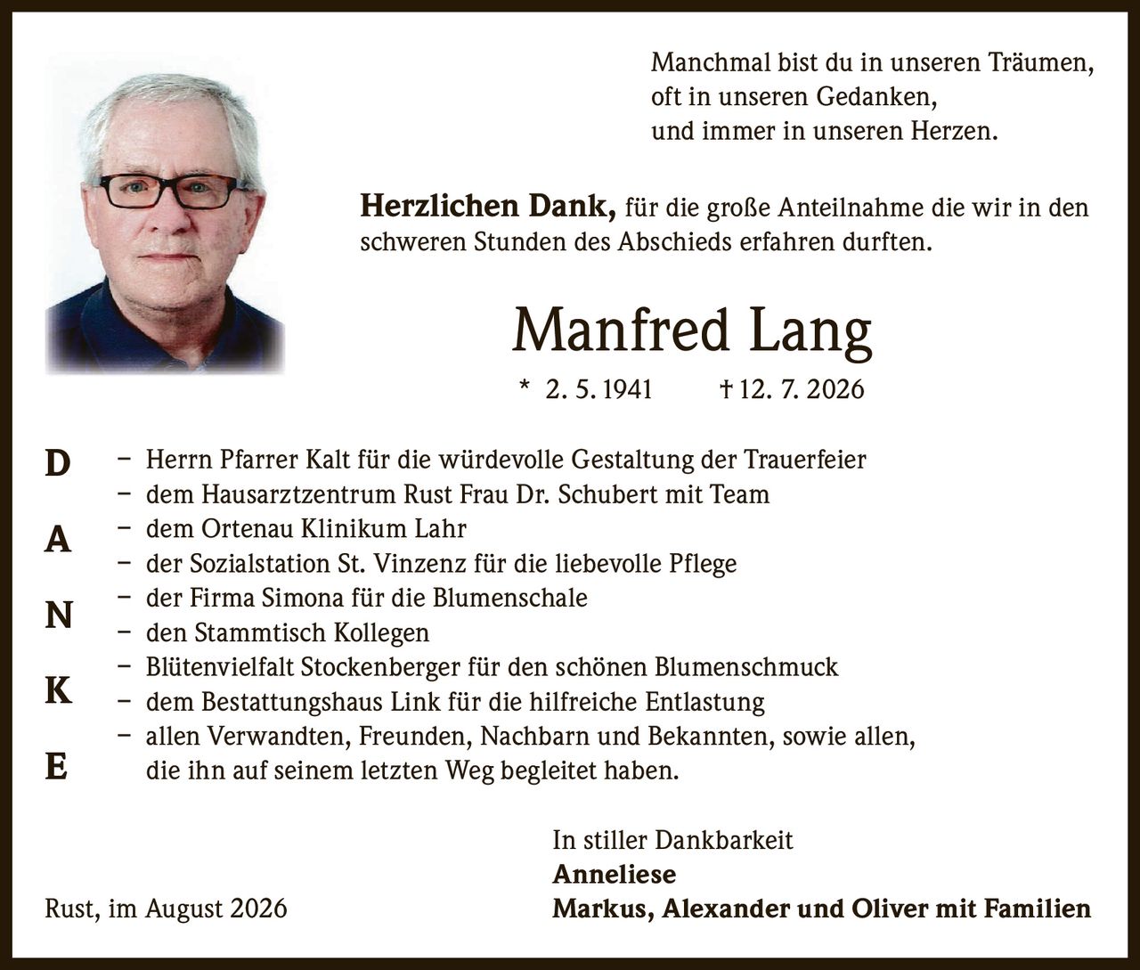 <p>Manchmal bist du in unseren Träumen, <br/>oft in unseren Gedanken, <br/>und immer in unseren Herzen.</p>

<p><strong>Herzlichen Dank,</strong> für die große Anteilnahme die wir in den schweren Stunden des Abschieds erfahren durften.</p>

<p><strong>Manfred Lang</strong><br/>* 2. 5. 1941 † 12. 7. 2026</p>

<p>– Herrn Pfarrer Kalt für die würdevolle Gestaltung der Trauerfeier<br/>
– dem Hausarztzentrum Rust Frau Dr. Schubert mit Team<br/>
– dem Ortenau Klinikum Lahr<br/>
– der Sozialstation St. Vinzenz für die liebevolle Pflege<br/>
– der Firma Simona für die Blumenschale<br/>
– den Stammtisch Kollegen<br/>
– Blütenvielfalt Stockenberger für den schönen Blumenschmuck<br/>
– dem Bestattungshaus Link für die hilfreiche Entlastung<br/>
– allen Verwandten, Freunden, Nachbarn und Bekannten, sowie allen, die ihn auf seinem letzten Weg begleitet haben.</p>

<p><strong>In stiller Dankbarkeit</strong><br/>
<strong>Anneliese</strong><br/>
Rust, im August 2026<br/>
<strong>Markus, Alexander und Oliver mit Familien</strong></p>