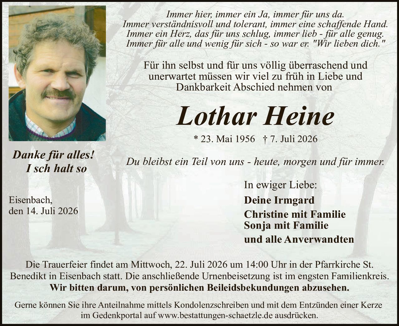 <p><i>Immer hier, immer ein Ja, immer für uns da.<br>Immer verständnisvoll und tolerant, immer eine schaffende Hand.<br>Immer ein Herz, das für uns schlug, immer lieb - für alle genug.<br>Immer für alle und wenig für sich - so war er. "Wir lieben dich."</i></p>

<p>Für ihn selbst und für uns völlig überraschend und unerwartet müssen wir viel zu früh in Liebe und Dankbarkeit Abschied nehmen von</p>

<p><strong>Lothar Heine</strong><br>
* 23. Mai 1956 † 7. Juli 2026</p>

<p>Du bleibst ein Teil von uns - heute, morgen und für immer.</p>

<p>In ewiger Liebe:<br>
<strong>Deine Irmgard<br>
Christine mit Familie<br>
Sonja mit Familie<br>
und alle Anverwandten</strong></p>

<p><i>Danke für alles!<br>
I sch halt so</i></p>

<p>Eisenbach,<br>
den 14. Juli 2026</p>

<p>Die Trauerfeier findet am Mittwoch, 22. Juli 2026 um 14:00 Uhr in der Pfarrkirche St. Benedikt in Eisenbach statt. Die anschließende Urnenbeisetzung ist im engsten Familienkreis.<br>
<strong>Wir bitten darum, von persönlichen Beileidsbekündungen abzusehen.</strong></p>

<p>Gerne können Sie ihre Anteilnahme mittels Kondolenzschreiben und mit dem Entzünden einer Kerze im Gedenkportal auf www.bestattungen-schaetzle.de ausdrücken.</p>