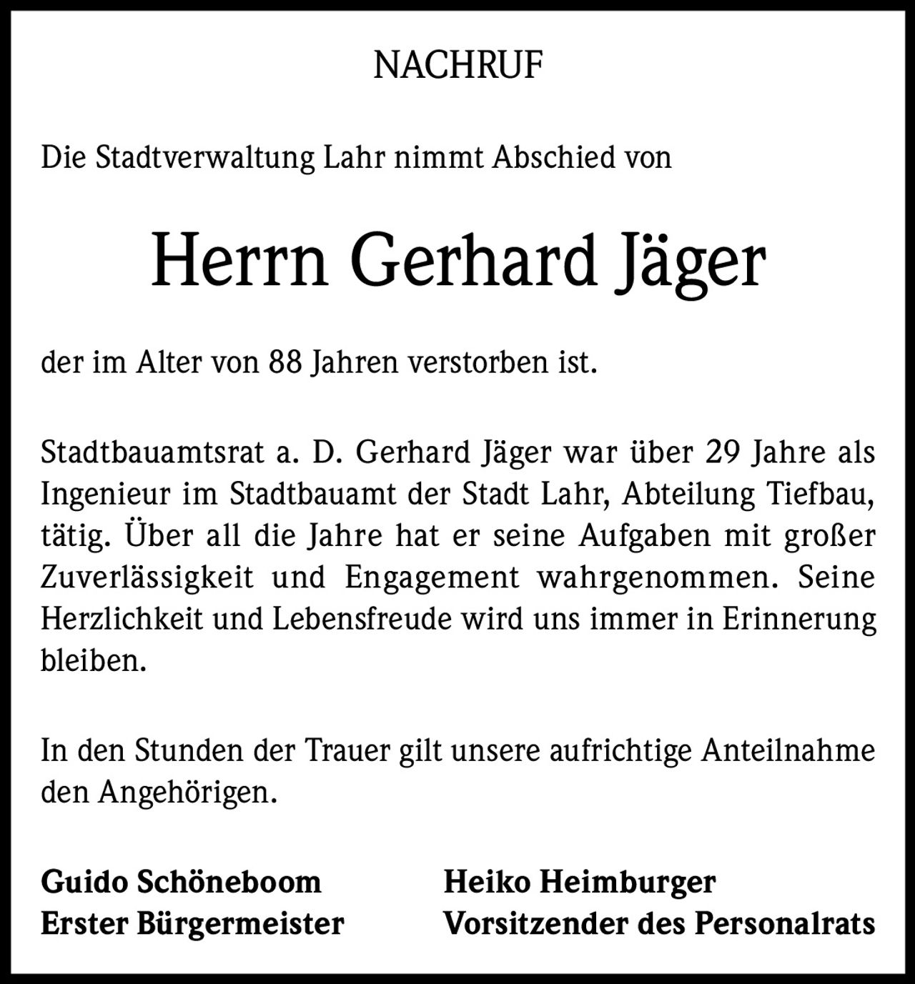 <p><strong>NACHRUF</strong></p>

<p>Die Stadtverwaltung Lahr nimmt Abschied von</p>

<p><strong>Herrn Gerhard Jäger</strong></p>

<p>der im Alter von 88 Jahren verstorben ist.</p>

<p>Stadtbauamtsrat a. D. Gerhard Jäger war über 29 Jahre als Ingenieur im Stadtbauamt der Stadt Lahr, Abteilung Tiefbau, tätig. Über all die Jahre hat er seine Aufgaben mit großer Zuverlässigkeit und Engagement wahrgenommen. Seine Herzlichkeit und Lebensfreude wird uns immer in Erinnerung bleiben.</p>

<p>In den Stunden der Trauer gilt unsere aufrichtige Anteilnahme den Angehörigen.</p>

<p><strong>Guido Schöneboom</strong> <strong>Heiko Heimburger</strong><br />
<strong>Erster Bürgermeister</strong> <strong>Vorsitzender des Personalrats</strong></p>