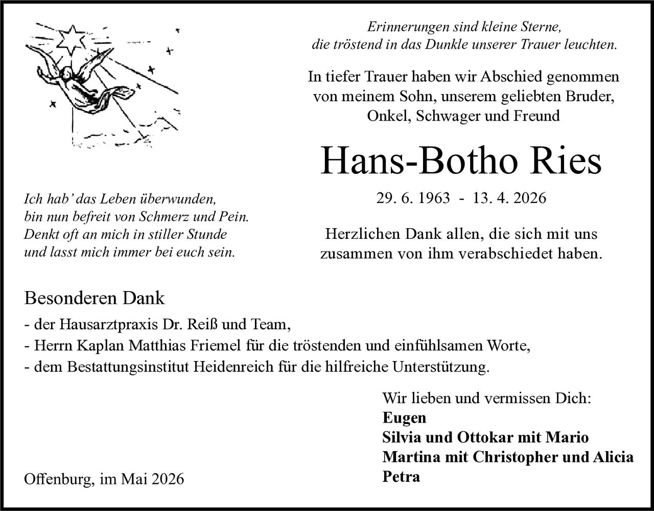 <p><i>Erinnerungen sind kleine Sterne,<br>die tröstend in das Dunkle unserer Trauer leuchten.</i></p><p>In tiefer Trauer haben wir Abschied genommen<br>von meinem Sohn, unserem geliebten Bruder,<br>Onkel, Schwager und Freund</p><p><strong>Hans-Botho Ries</strong><br>29. 6. 1963 - 13. 4. 2026</p><p>Herzlichen Dank allen, die sich mit uns<br>zusammen von ihm verabschiedet haben.</p><p><i>Ich hab' das Leben überwunden,<br>bin nun befreit von Schmerz und Pein.<br>Denkt oft an mich in stiller Stunde<br>und lasst mich immer bei euch sein.</i></p><p>Besonderen Dank<br>- der Hausarztpraxis Dr. Reiß und Team,<br>- Herrn Kaplan Matthias Friemel für die tröstenden und einfühlsamen Worte,<br>- dem Bestattungsinstitut Heidenreich für die hilfreiche Unterstützung.</p><p>Wir lieben und vermissen Dich:<br><strong>Eugen</strong><br><strong>Silvia und Ottokar mit Mario</strong><br><strong>Martina mit Christopher und Alicia</strong><br><strong>Petra</strong></p><p>Offenburg, im Mai 2026</p>
