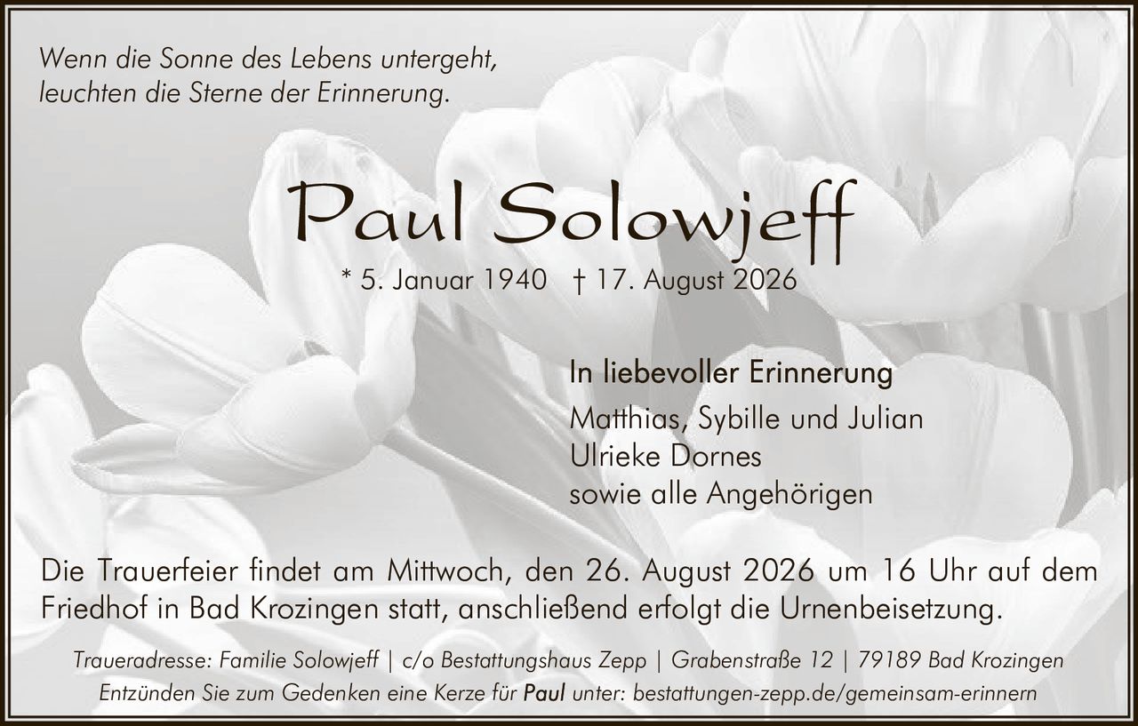 <p><i>Wenn die Sonne des Lebens untergeht,<br/>leuchten die Sterne der Erinnerung.</i></p>

<p><strong>Paul Solowjeff</strong><br/>
* 5. Januar 1940 † 17. August 2026</p>

<p>In liebevoller Erinnerung<br/>
Matthias, Sybille und Julian<br/>
Ulrieke Dornes<br/>
sowie alle Angehörigen</p>

<p>Die Trauerfeier findet am Mittwoch, den 26. August 2026 um 16 Uhr auf dem Friedhof in Bad Krozingen statt, anschließend erfolgt die Urnenbeisetzung.</p>

<p><i>Traueradresse: Familie Solowjeff | c/o Bestattungshaus Zepp | Grabenstraße 12 | 79189 Bad Krozingen</i></p>

<p><i>Entzünden Sie zum Gedenken eine Kerze für Paul unter: bestattungen-zepp.de/gemeinsam-erinnern</i></p>