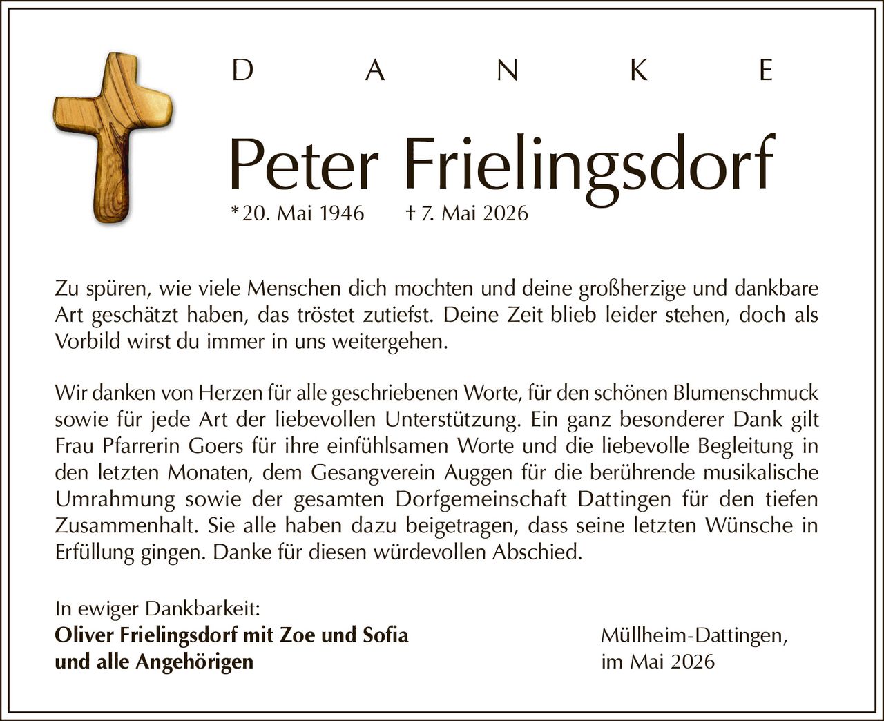 <p>D A N K E</p><p><strong>Peter Frielingsdorf</strong><br>*20. Mai 1946 † 7. Mai 2026</p><p>Zu spüren, wie viele Menschen dich mochten und deine großherzige und dankbare Art geschätzt haben, das tröstet zutiefst. Deine Zeit blieb leider stehen, doch als Vorbild wirst du immer in uns weitergehen.</p><p>Wir danken von Herzen für alle geschriebenen Worte, für den schönen Blumenschmuck sowie für jede Art der liebevollen Unterstützung. Ein ganz besonderer Dank gilt Frau Pfarrerin Goers für ihre einfühlsamen Worte und die liebevolle Begleitung in den letzten Monaten, dem Gesangverein Auggen für die berührende musikalische Umrahmung sowie der gesamten Dorfgemeinschaft Dattingen für den tiefen Zusammenhalt. Sie alle haben dazu beigetragen, dass seine letzten Wünsche in Erfüllung gingen. Danke für diesen würdevollen Abschied.</p><p>In ewiger Dankbarkeit:<br><strong>Oliver Frielingsdorf mit Zoe und Sofia</strong><br><strong>und alle Angehörigen</strong></p><p>Müllheim-Dattingen,<br>im Mai 2026</p>