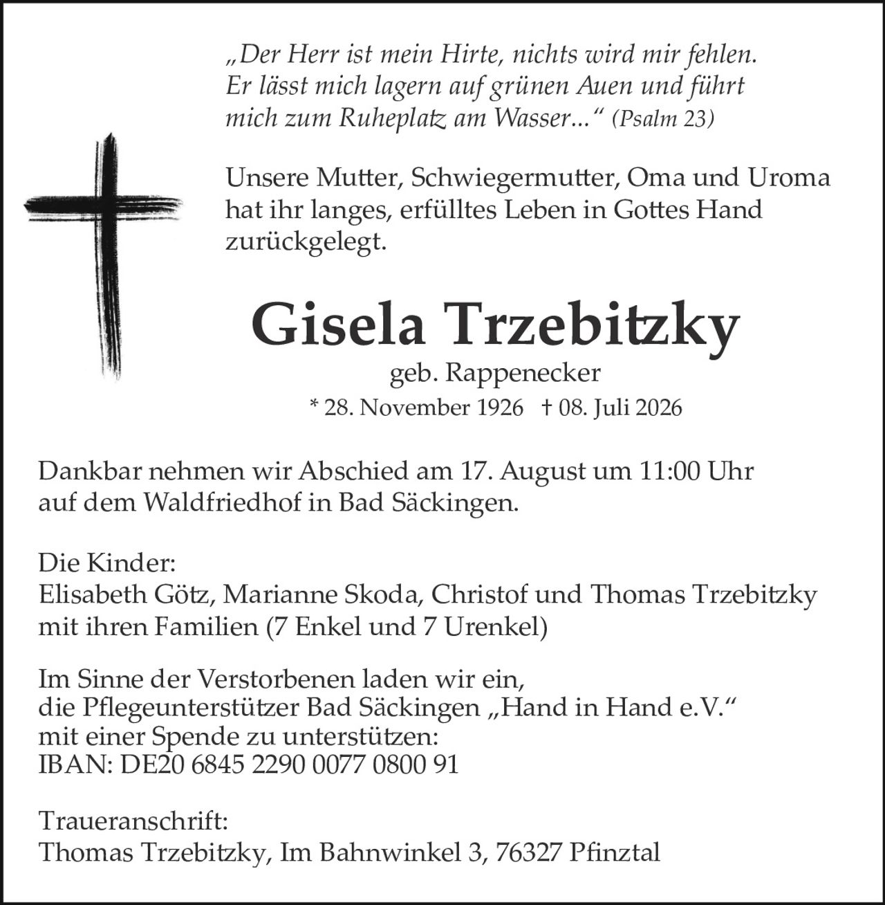 <p><i>"Der Herr ist mein Hirte, nichts wird mir fehlen. Er lässt mich lagern auf grünen Auen und führt mich zum Ruheplatz am Wasser..." (Psalm 23)</i></p>

<p>Unsere Mutter, Schwiegermutter, Oma und Uroma hat ihr langes, erfülltes Leben in Gottes Hand zurückgelegt.</p>

<p><strong>Gisela Trzebitzky</strong><br/>geb. Rappenecker<br/>* 28. November 1926 † 08. Juli 2026</p>

<p>Dankbar nehmen wir Abschied am 17. August um 11:00 Uhr auf dem Waldfriedhof in Bad Säckingen.</p>

<p><strong>Die Kinder:</strong><br/>Elisabeth Götz, Marianne Skoda, Christof und Thomas Trzebitzky mit ihren Familien (7 Enkel und 7 Urenkel)</p>

<p>Im Sinne der Verstorbenen laden wir ein, die Pflegeunterstützer Bad Säckingen „Hand in Hand e.V." mit einer Spende zu unterstützen:<br/>IBAN: DE20 6845 2290 0077 0800 91</p>

<p><strong>Traueranschrift:</strong><br/>Thomas Trzebitzky, Im Bahnwinkel 3, 76327 Pfinztal</p>