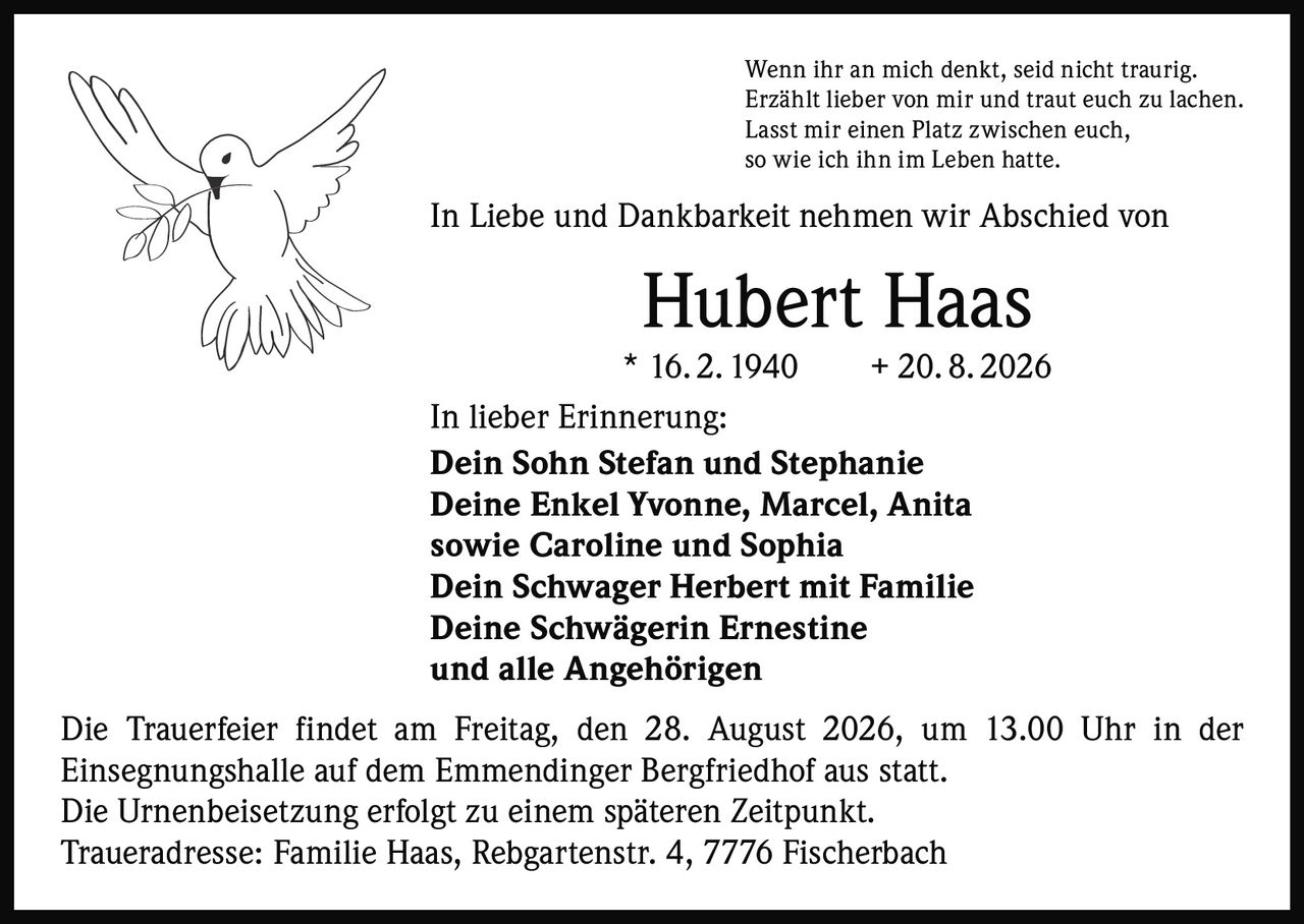 <p>Wenn ihr an mich denkt, seid nicht traurig. Erzählt lieber von mir und traut euch zu lachen. Lasst mir einen Platz zwischen euch, so wie ich ihn im Leben hatte.</p>

<p>In Liebe und Dankbarkeit nehmen wir Abschied von</p>

<p><strong>Hubert Haas</strong></p>

<p>* 16. 2. 1940 + 20. 8. 2026</p>

<p>In lieber Erinnerung:</p>

<p><strong>Dein Sohn Stefan und Stephanie</strong><br>
<strong>Deine Enkel Yvonne, Marcel, Anita</strong><br>
sowie Caroline und Sophia<br>
<strong>Dein Schwager Herbert mit Familie</strong><br>
<strong>Deine Schwägerin Ernestine</strong><br>
und alle Angehörigen</p>

<p>Die Trauerfeier findet am Freitag, den 28. August 2026, um 13.00 Uhr in der Einsegnungshalle auf dem Emmendinger Bergfriedhof aus statt. Die Urnenbeisetzung erfolgt zu einem späteren Zeitpunkt.</p>

<p>Traueradresse: Familie Haas, Rebgartenstr. 4, 7776 Fischerbach</p>